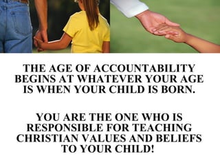 THE AGE OF ACCOUNTABILITY
BEGINS AT WHATEVER YOUR AGE
 IS WHEN YOUR CHILD IS BORN.

  YOU ARE THE ONE WHO IS
 RESPONSIBLE FOR TEACHING
CHRISTIAN VALUES AND BELIEFS
       TO YOUR CHILD!
 