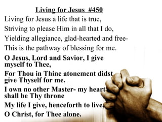 Living for Jesus #450
Living for Jesus a life that is true,
Striving to please Him in all that I do,
Yielding allegiance, glad-hearted and free-
This is the pathway of blessing for me.
O Jesus, Lord and Savior, I give
myself to Thee,
For Thou in Thine atonement didst
give Thyself for me.
I own no other Master- my heart
shall be Thy throne
My life I give, henceforth to live,
O Christ, for Thee alone.
 
