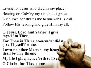 Living for Jesus who died in my place,
Bearing on Calv’ry my sin and disgrace-
Such love constrains me to answer His call,
Follow His leading and give Him my all.
O Jesus, Lord and Savior, I give
myself to Thee,
For Thou in Thine atonement didst
give Thyself for me.
I own no other Master- my heart
shall be Thy throne
My life I give, henceforth to live,
O Christ, for Thee alone.
 
