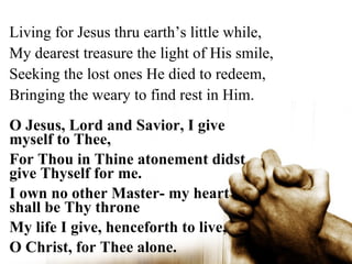 Living for Jesus thru earth’s little while,
My dearest treasure the light of His smile,
Seeking the lost ones He died to redeem,
Bringing the weary to find rest in Him.
O Jesus, Lord and Savior, I give
myself to Thee,
For Thou in Thine atonement didst
give Thyself for me.
I own no other Master- my heart
shall be Thy throne
My life I give, henceforth to live,
O Christ, for Thee alone.
 