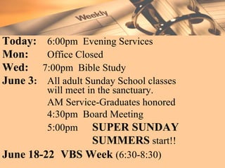 Today:   6:00pm Evening Services
Mon:     Office Closed
Wed:    7:00pm Bible Study
June 3:  All adult Sunday School classes
         will meet in the sanctuary.
         AM Service-Graduates honored
         4:30pm Board Meeting
         5:00pm SUPER SUNDAY
                    SUMMERS start!!
June 18-22 VBS Week (6:30-8:30)
 