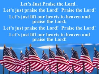 Let’s Just Praise the Lord
Let’s just praise the Lord! Praise the Lord!
  Let’s just lift our hearts to heaven and
               praise the Lord;
Let’s just praise the Lord! Praise the Lord!
  Let’s just lift our hearts to heaven and
               praise the Lord!
 