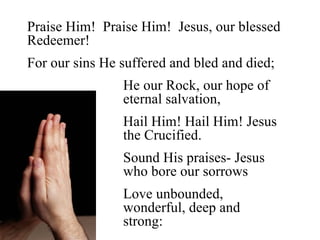 Praise Him! Praise Him! Jesus, our blessed
Redeemer!
For our sins He suffered and bled and died;
                He our Rock, our hope of
                eternal salvation,
                Hail Him! Hail Him! Jesus
                the Crucified.
                Sound His praises- Jesus
                who bore our sorrows
                Love unbounded,
                wonderful, deep and
                strong:
 