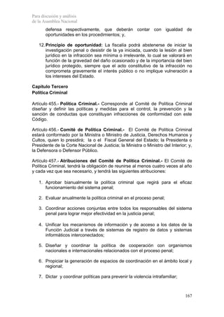 Para discusión y análisis
de la Asamblea Nacional
       defensa respectivamente, que deberán contar con igualdad de
       oportunidades en los procedimientos; y,

   12. Principio de oportunidad: La fiscalía podrá abstenerse de iniciar la
       investigación penal o desistir de la ya iniciada, cuando la lesión al bien
       jurídico en la infracción sea mínima o irrelevante, lo cual se valorará en
       función de la gravedad del daño ocasionado y de la importancia del bien
       jurídico protegido, siempre que el acto constitutivo de la infracción no
       comprometa gravemente el interés público o no implique vulneración a
       los intereses del Estado.

Capítulo Tercero
Política Criminal

Artículo 455.- Política Criminal.- Corresponde al Comité de Política Criminal
diseñar y definir las políticas y medidas para el control, la prevención y la
sanción de conductas que constituyan infracciones de conformidad con este
Código.

Artículo 456.- Comité de Política Criminal.- El Comité de Política Criminal
estará conformado por la Ministra o Ministro de Justicia, Derechos Humanos y
Cultos, quien lo presidirá; la o el Fiscal General del Estado; la Presidenta o
Presidente de la Corte Nacional de Justicia; la Ministra o Ministro del Interior; y,
la Defensora o Defensor Público.

Artículo 457.- Atribuciones del Comité de Política Criminal.- El Comité de
Política Criminal, tendrá la obligación de reunirse al menos cuatro veces al año
y cada vez que sea necesario, y tendrá las siguientes atribuciones:

   1. Aprobar bianualmente la política criminal que regirá para el eficaz
      funcionamiento del sistema penal;

   2. Evaluar anualmente la política criminal en el proceso penal;

   3. Coordinar acciones conjuntas entre todos los responsables del sistema
      penal para lograr mejor efectividad en la justicia penal;

   4. Unificar los mecanismos de información y de acceso a los datos de la
      Función Judicial a través de sistemas de registro de datos y sistemas
      informáticos interconectados;

   5. Diseñar y coordinar la política de cooperación con organismos
      nacionales e internacionales relacionados con el proceso penal;

   6. Propiciar la generación de espacios de coordinación en el ámbito local y
      regional;

   7. Dictar y coordinar políticas para prevenir la violencia intrafamiliar;



                                                                                167
 