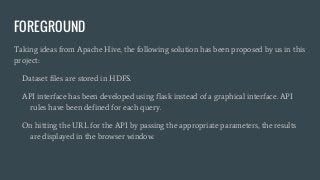 FOREGROUND
Taking ideas from Apache Hive, the following solution has been proposed by us in this
project:
Dataset files are stored in HDFS.
API interface has been developed using flask instead of a graphical interface. API
rules have been defined for each query.
On hitting the URL for the API by passing the appropriate parameters, the results
are displayed in the browser window.
 
