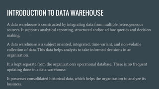 INTRODUCTION TO DATA WAREHOUSE
A data warehouse is constructed by integrating data from multiple heterogeneous
sources. It supports analytical reporting, structured and/or ad hoc queries and decision
making.
A data warehouse is a subject oriented, integrated, time-variant, and non-volatile
collection of data. This data helps analysts to take informed decisions in an
organization.
It is kept separate from the organization's operational database. There is no frequent
updating done in a data warehouse.
It possesses consolidated historical data, which helps the organization to analyze its
business.
 