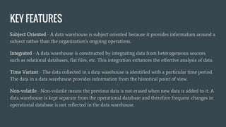 KEY FEATURES
Subject Oriented - A data warehouse is subject oriented because it provides information around a
subject rather than the organization's ongoing operations.
Integrated - A data warehouse is constructed by integrating data from heterogeneous sources
such as relational databases, flat files, etc. This integration enhances the effective analysis of data.
Time Variant - The data collected in a data warehouse is identified with a particular time period.
The data in a data warehouse provides information from the historical point of view.
Non-volatile - Non-volatile means the previous data is not erased when new data is added to it. A
data warehouse is kept separate from the operational database and therefore frequent changes in
operational database is not reflected in the data warehouse.
 