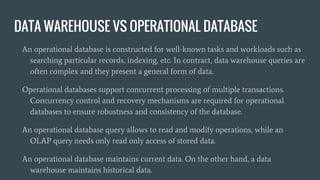 DATA WAREHOUSE VS OPERATIONAL DATABASE
An operational database is constructed for well-known tasks and workloads such as
searching particular records, indexing, etc. In contract, data warehouse queries are
often complex and they present a general form of data.
Operational databases support concurrent processing of multiple transactions.
Concurrency control and recovery mechanisms are required for operational
databases to ensure robustness and consistency of the database.
An operational database query allows to read and modify operations, while an
OLAP query needs only read only access of stored data.
An operational database maintains current data. On the other hand, a data
warehouse maintains historical data.
 