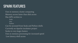 SPARK FEATURES
Uses in memory cluster computing
Memory access faster than disk access
Has API's written in
Scala
Java
Python
Can be accessed from Scala and Python shells
Currently an Apache incubator project
Scales to very large clusters
Uses in memory processing for increased speed
Low latency shell access
 