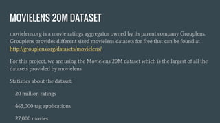 MOVIELENS 20M DATASET
movielens.org is a movie ratings aggregator owned by its parent company Grouplens.
Grouplens provides different sized movielens datasets for free that can be found at
http://grouplens.org/datasets/movielens/
For this project, we are using the Movielens 20M dataset which is the largest of all the
datasets provided by movielens.
Statistics about the dataset:
20 million ratings
465,000 tag applications
27,000 movies
 