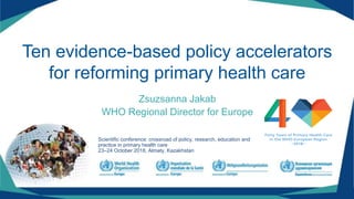 Ten evidence-based policy accelerators
for reforming primary health care
Zsuzsanna Jakab
WHO Regional Director for Europe
Scientific conference: crossroad of policy, research, education and
practice in primary health care
23–24 October 2018, Almaty, Kazakhstan
 