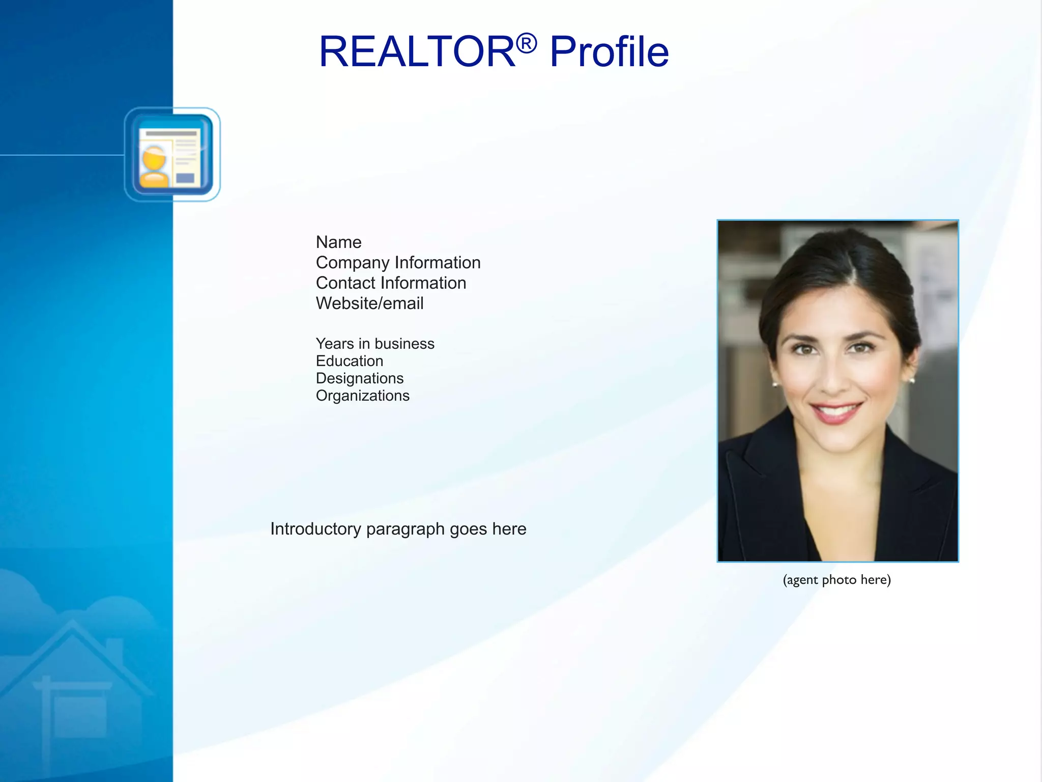 REALTOR® Profile



     Name
     Company Information
     Contact Information
     Website/email

     Years in business
     Education
     Designations
     Organizations




Introductory paragraph goes here

                                   (agent photo here)
 