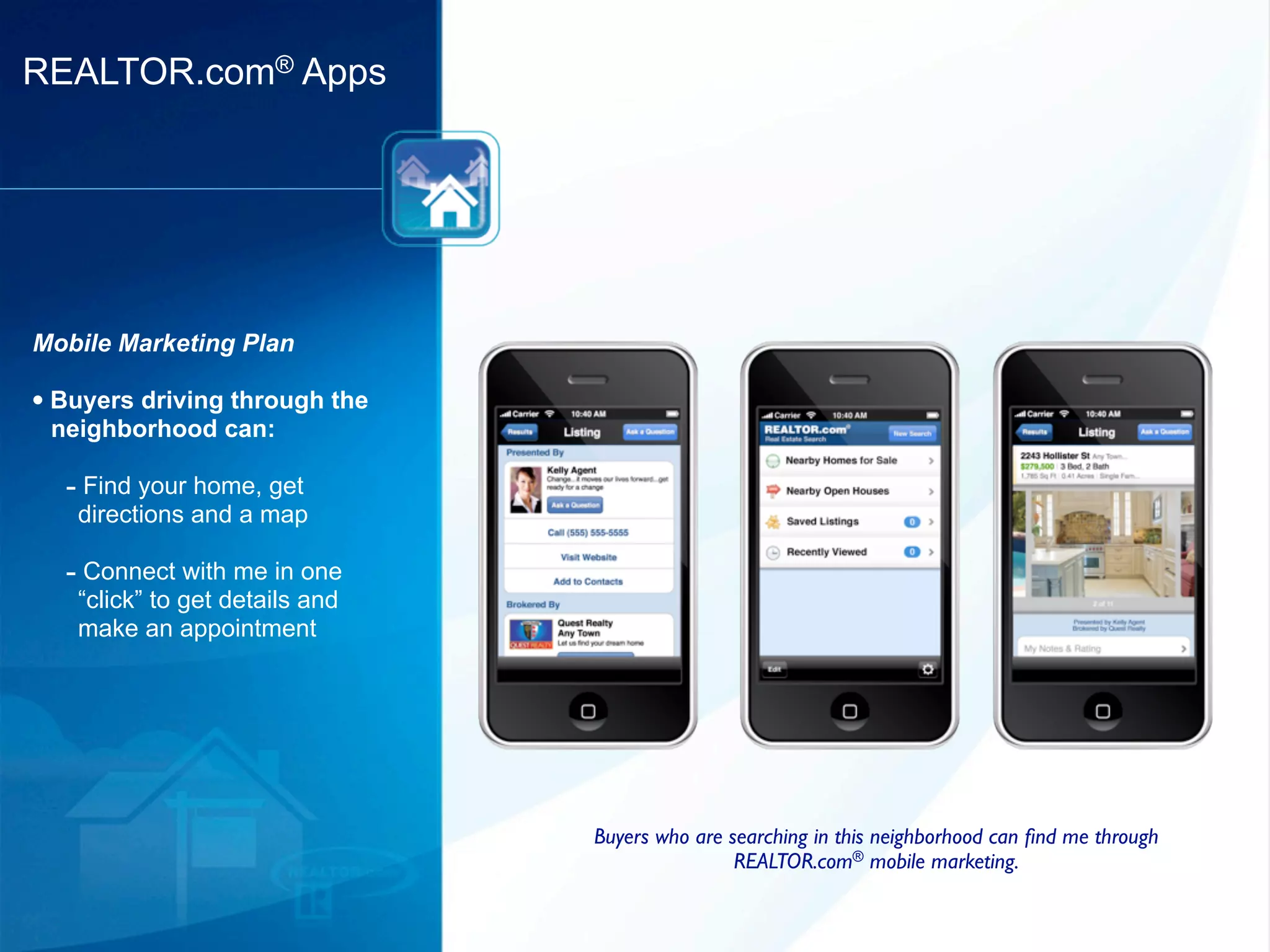 REALTOR.com® Apps




Mobile Marketing Plan

• Buyers driving through the
 neighborhood can:

  - Find your home, get
   directions and a map

  - Connect with me in one
   “click” to get details and
   make an appointment




                                Buyers who are searching in this neighborhood can ﬁnd me through
                                                REALTOR.com® mobile marketing.
 