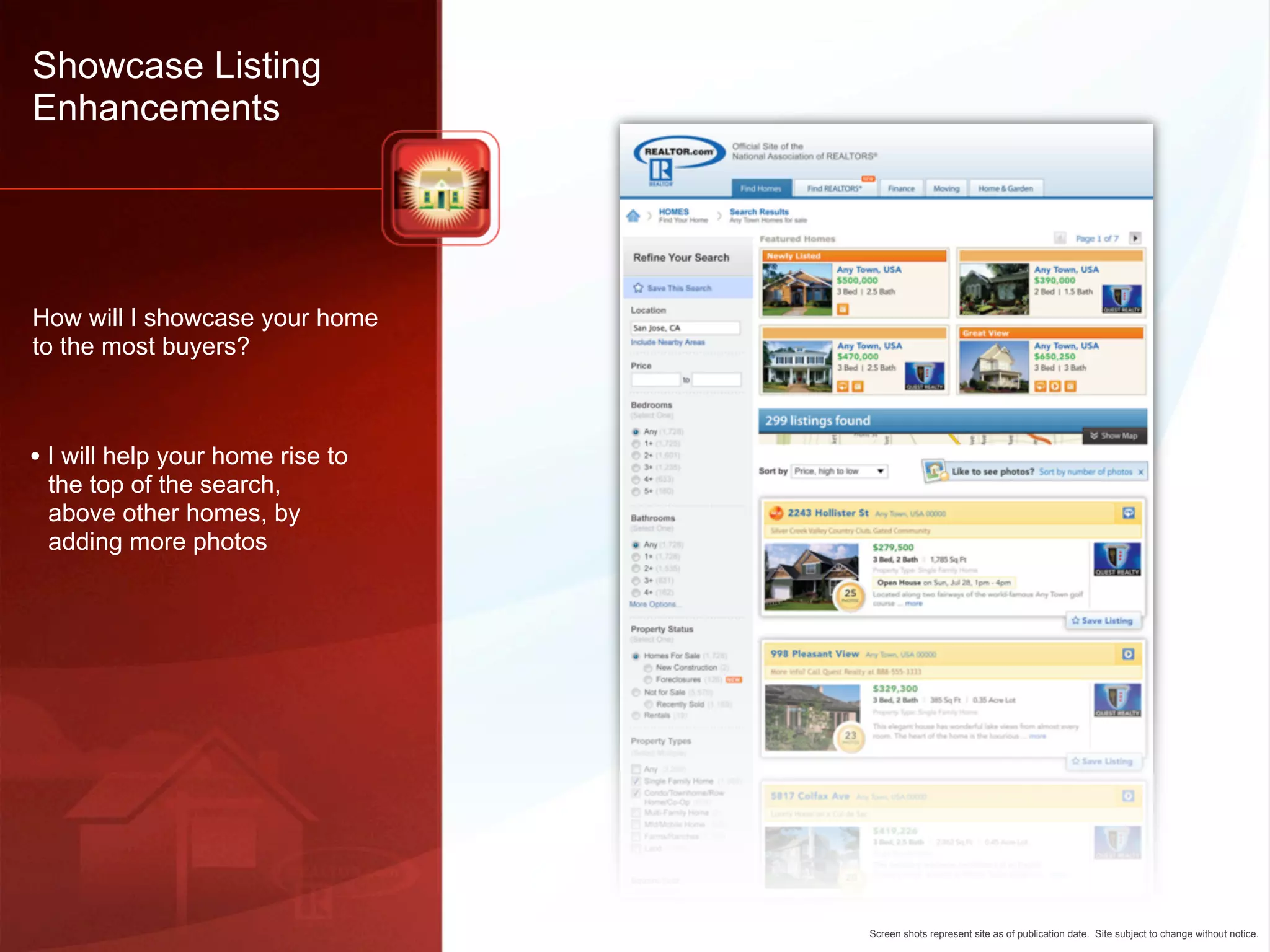 Showcase Listing
Enhancements




How will I showcase your home
to the most buyers?



• I will help your home rise to
 the top of the search,
 above other homes, by
 adding more photos




                                  Screen shots represent site as of publication date. Site subject to change without notice.
 