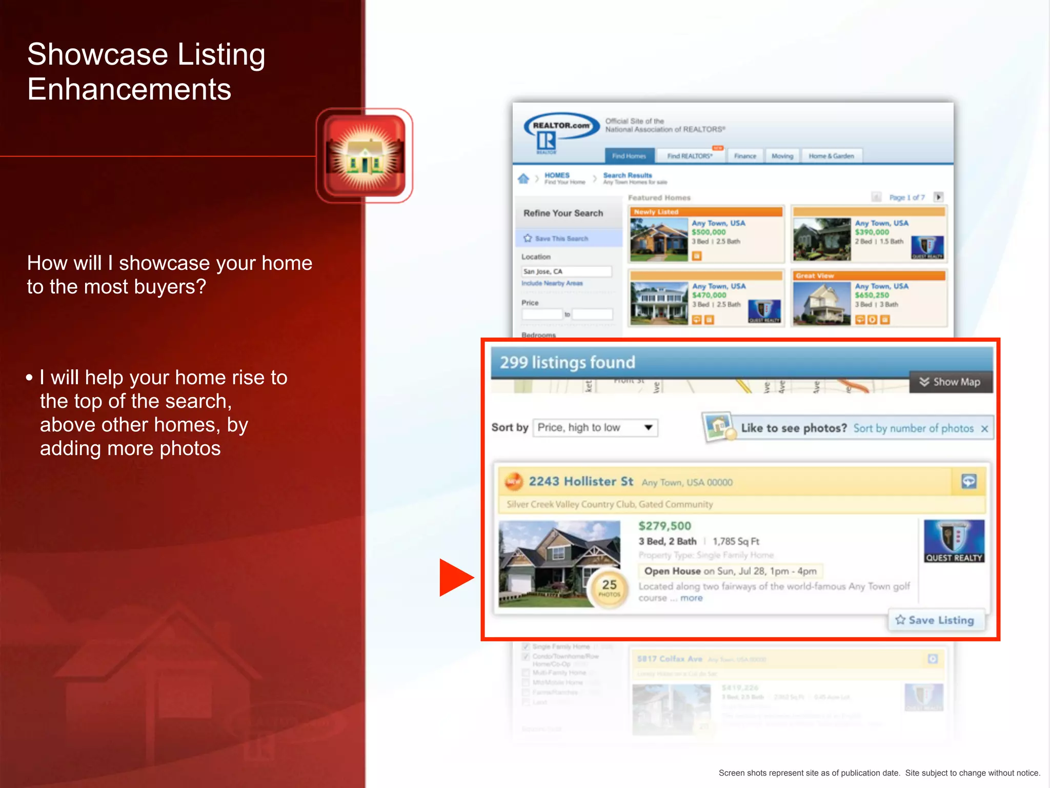 Showcase Listing
Enhancements




How will I showcase your home
to the most buyers?



• I will help your home rise to
 the top of the search,
 above other homes, by
 adding more photos




                                  Screen shots represent site as of publication date. Site subject to change without notice.
 