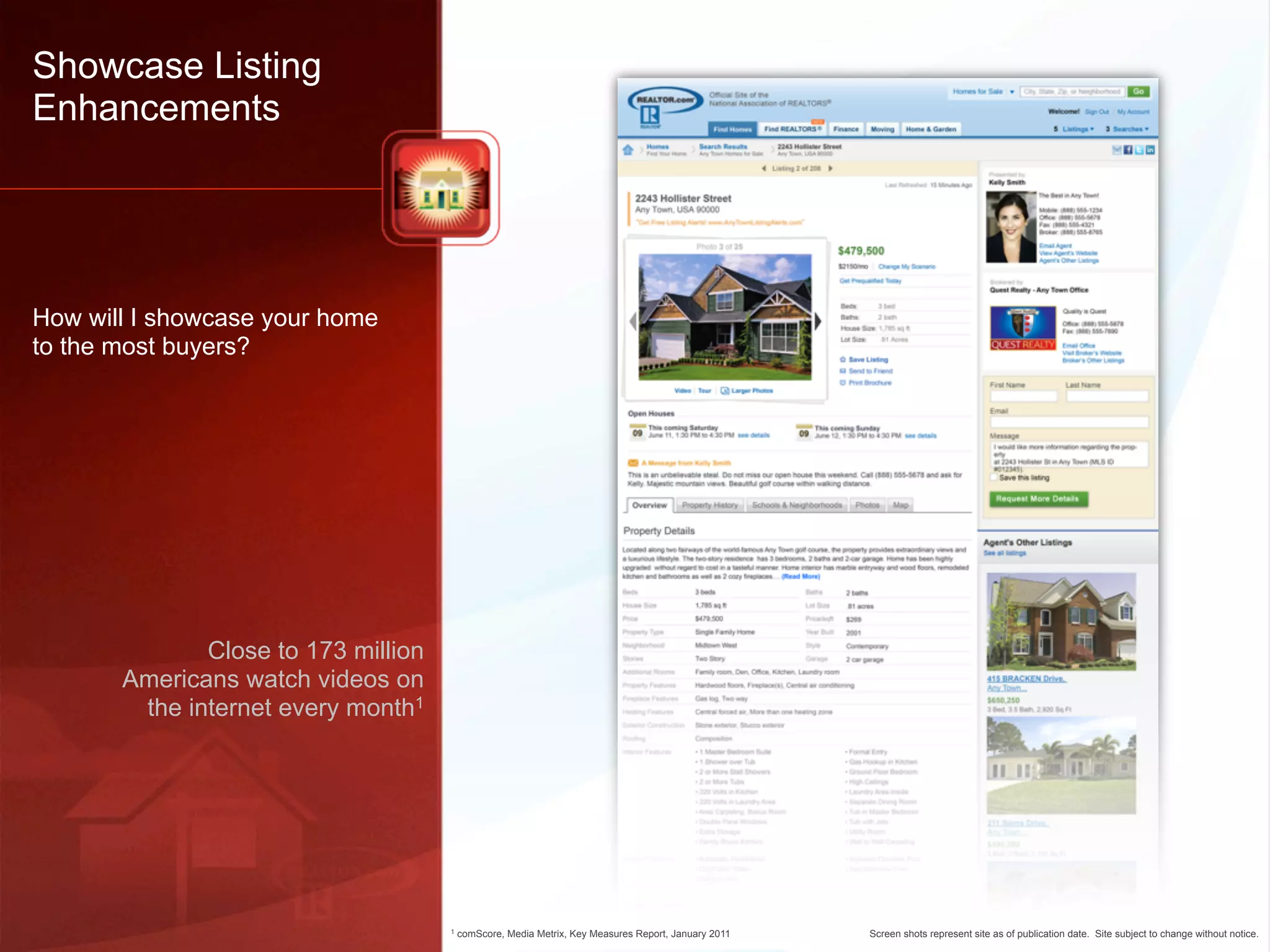 Showcase Listing
Enhancements




How will I showcase your home
to the most buyers?




              Close to 173 million
       Americans watch videos on
        the internet every month1




                                     1   comScore, Media Metrix, Key Measures Report, January 2011   Screen shots represent site as of publication date. Site subject to change without notice.
 