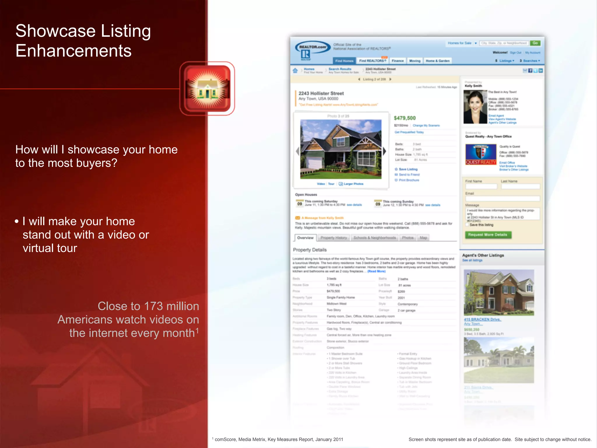 Showcase Listing
Enhancements




How will I showcase your home
to the most buyers?




• I will make your home
 stand out with a video or
 virtual tour



               Close to 173 million
        Americans watch videos on
         the internet every month1




                                      1   comScore, Media Metrix, Key Measures Report, January 2011   Screen shots represent site as of publication date. Site subject to change without notice.
 