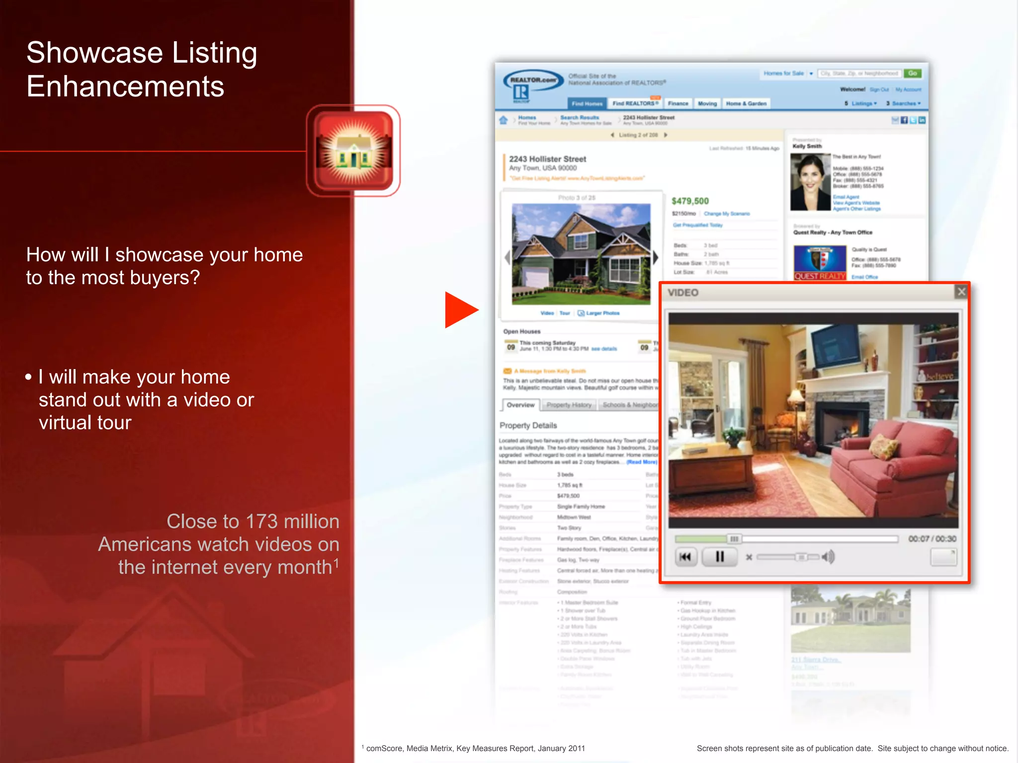 Showcase Listing
Enhancements




How will I showcase your home
to the most buyers?




• I will make your home
 stand out with a video or
 virtual tour



               Close to 173 million
        Americans watch videos on
         the internet every month1




                                      1   comScore, Media Metrix, Key Measures Report, January 2011   Screen shots represent site as of publication date. Site subject to change without notice.
 