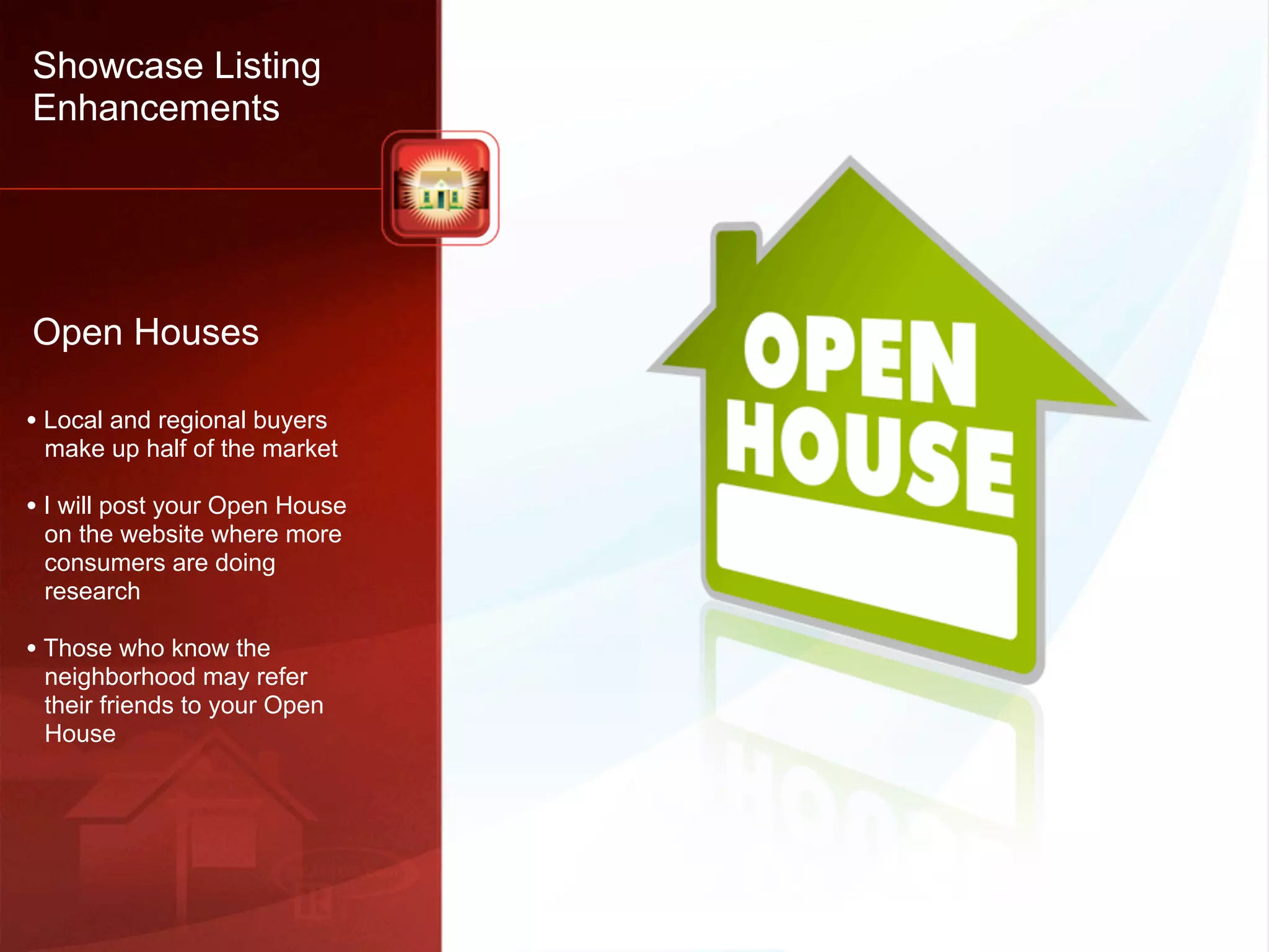 Showcase Listing
Enhancements




Open Houses

• Local and regional buyers
 make up half of the market

• I will post your Open House
 on the website where more
 consumers are doing
 research

• Those who know the
 neighborhood may refer
 their friends to your Open
 House
 