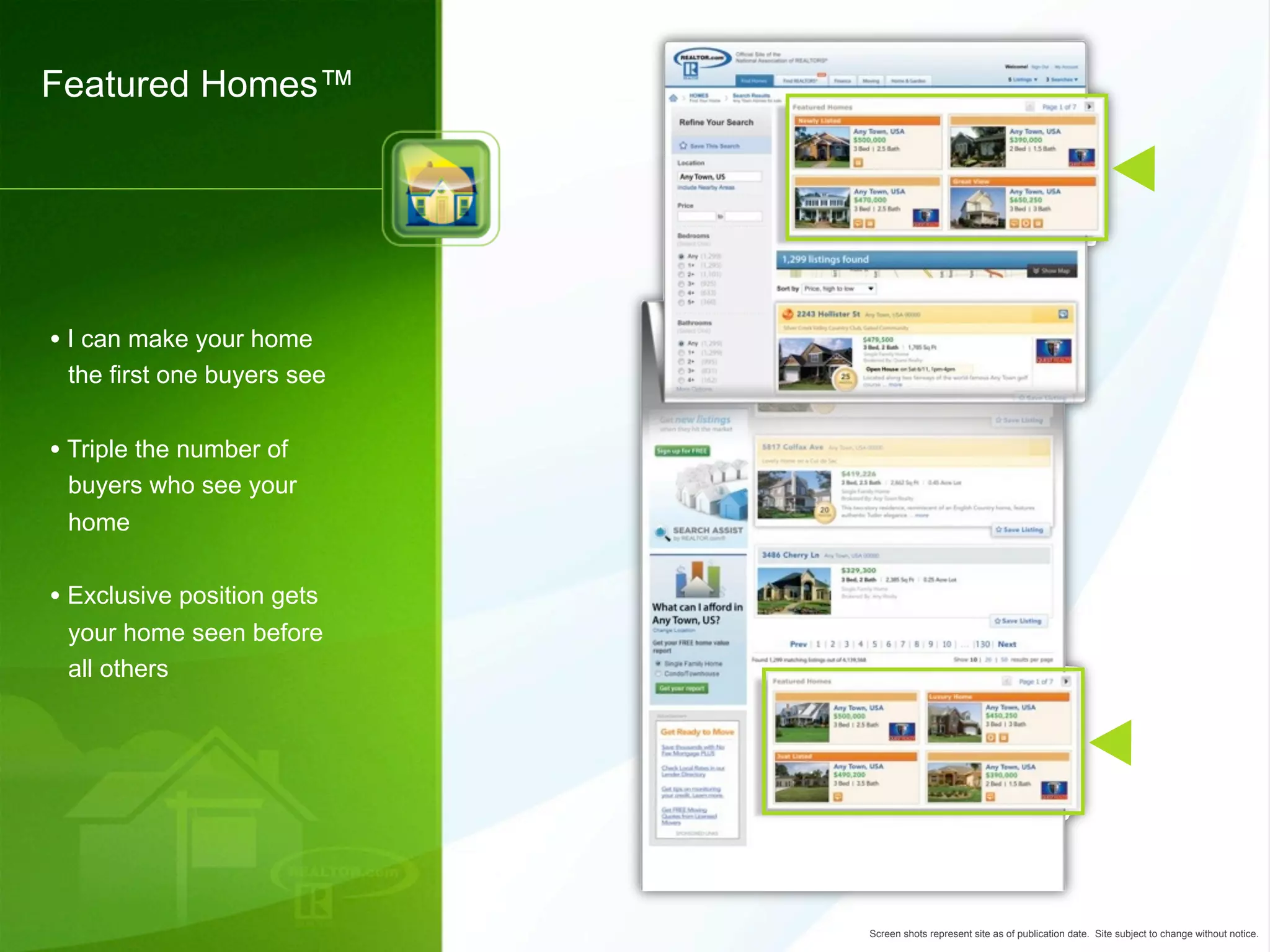 Featured Homes™




• I can make your home
 the first one buyers see


• Triple the number of
 buyers who see your
 home


• Exclusive position gets
 your home seen before
 all others




                            Screen shots represent site as of publication date. Site subject to change without notice.
 