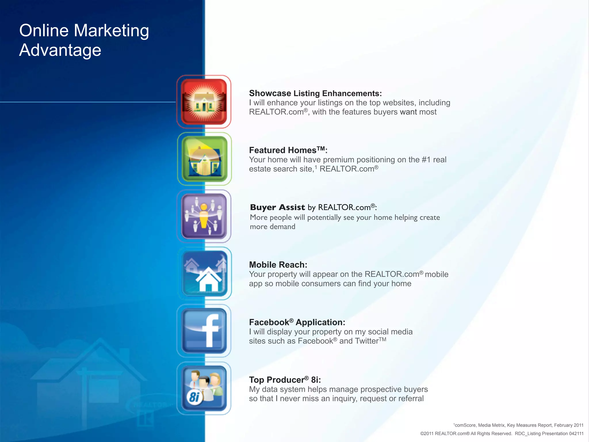 Online Marketing
Advantage

                   Showcase Listing Enhancements:
                   I will enhance your listings on the top websites, including
                   REALTOR.com®, with the features buyers want most



                   Featured HomesTM:
                   Your home will have premium positioning on the #1 real
                   estate search site,1 REALTOR.com®



                   Buyer Assist by REALTOR.com®:
                   More people will potentially see your home helping create
                   more demand



                   Mobile Reach:
                   Your property will appear on the REALTOR.com® mobile
                   app so mobile consumers can find your home



                   Facebook® Application:
                   I will display your property on my social media
                   sites such as Facebook® and TwitterTM



                   Top Producer® 8i:
                   My data system helps manage prospective buyers
                   so that I never miss an inquiry, request or referral


                                                                                    1comScore,   Media Metrix, Key Measures Report, February 2011
                                                                      ©2011 REALTOR.com® All Rights Reserved. RDC_Listing Presentation 042111
 
