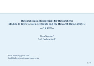 Research Data Management for Researchers:
    Module 1: Intro to Data, Metadata and the Research Data Lifecycle
                                       —DRAFT—

                                    Glen Newton∗
                                  Paul Budkewitsch†




∗
  Glen.Newton@gmail.com
†
  Paul.Budkewitsch@nrcan-rncan.gc.ca

                                                                        1 / 79
 