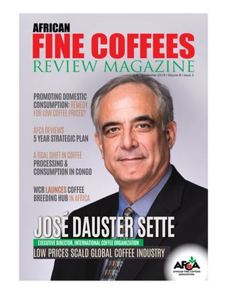 African Fine Coffees Review Magazine | July - September 2019 | Volume 8 | Issue 3 1
July - September 2019 | Volume 8 | Issue 3
FINE COFFEESREVIEW MAGAZINE
AFRICAN
AFCAREVIEWS
5YEARSTRATEGICPLAN
PROMOTINGDOMESTIC
CONSUMPTION:REMEDY
FORLOWCOFFEEPRICES?
ATIDALSHIFTINCOFFEE
PROCESSING&
CONSUMPTIONINCONGO
WCRLAUNCESCOFFEE
BREEDINGHUBINAFRICA
JOSÉDAUSTERSETTEJOSÉDAUSTERSETTE
LOW PRICES SCALD GLOBAL COFFEE INDUSTRY
EXECUTIVEDIRECTOR,INTERNATIONALCOFFEEORGANIZATION
 