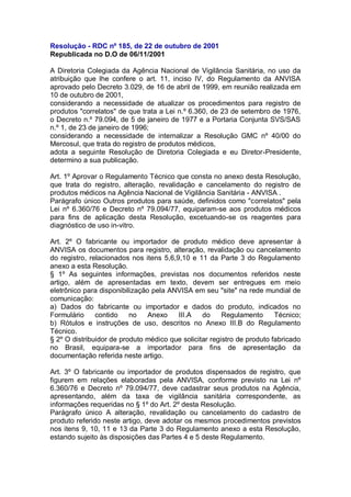 Resolução - RDC nº 185, de 22 de outubro de 2001
Republicada no D.O de 06/11/2001
A Diretoria Colegiada da Agência Nacional de Vigilância Sanitária, no uso da
atribuição que lhe confere o art. 11, inciso IV, do Regulamento da ANVISA
aprovado pelo Decreto 3.029, de 16 de abril de 1999, em reunião realizada em
10 de outubro de 2001,
considerando a necessidade de atualizar os procedimentos para registro de
produtos "correlatos" de que trata a Lei n.º 6.360, de 23 de setembro de 1976,
o Decreto n.º 79.094, de 5 de janeiro de 1977 e a Portaria Conjunta SVS/SAS
n.º 1, de 23 de janeiro de 1996;
considerando a necessidade de internalizar a Resolução GMC nº 40/00 do
Mercosul, que trata do registro de produtos médicos,
adota a seguinte Resolução de Diretoria Colegiada e eu Diretor-Presidente,
determino a sua publicação.
Art. 1º Aprovar o Regulamento Técnico que consta no anexo desta Resolução,
que trata do registro, alteração, revalidação e cancelamento do registro de
produtos médicos na Agência Nacional de Vigilância Sanitária - ANVISA .
Parágrafo único Outros produtos para saúde, definidos como "correlatos" pela
Lei nº 6.360/76 e Decreto nº 79.094/77, equiparam-se aos produtos médicos
para fins de aplicação desta Resolução, excetuando-se os reagentes para
diagnóstico de uso in-vitro.
Art. 2º O fabricante ou importador de produto médico deve apresentar à
ANVISA os documentos para registro, alteração, revalidação ou cancelamento
do registro, relacionados nos itens 5,6,9,10 e 11 da Parte 3 do Regulamento
anexo a esta Resolução.
§ 1º As seguintes informações, previstas nos documentos referidos neste
artigo, além de apresentadas em texto, devem ser entregues em meio
eletrônico para disponibilização pela ANVISA em seu "site" na rede mundial de
comunicação:
a) Dados do fabricante ou importador e dados do produto, indicados no
Formulário
contido
no
Anexo
III.A
do
Regulamento
Técnico;
b) Rótulos e instruções de uso, descritos no Anexo III.B do Regulamento
Técnico.
§ 2º O distribuidor de produto médico que solicitar registro de produto fabricado
no Brasil, equipara-se a importador para fins de apresentação da
documentação referida neste artigo.
Art. 3º O fabricante ou importador de produtos dispensados de registro, que
figurem em relações elaboradas pela ANVISA, conforme previsto na Lei nº
6.360/76 e Decreto nº 79.094/77, deve cadastrar seus produtos na Agência,
apresentando, além da taxa de vigilância sanitária correspondente, as
informações requeridas no § 1º do Art. 2º desta Resolução.
Parágrafo único A alteração, revalidação ou cancelamento do cadastro de
produto referido neste artigo, deve adotar os mesmos procedimentos previstos
nos itens 9, 10, 11 e 13 da Parte 3 do Regulamento anexo a esta Resolução,
estando sujeito às disposições das Partes 4 e 5 deste Regulamento.

 