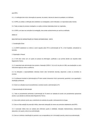 pela EMTA.
9.1.1. A notificação deve incluir informações do paciente, do produto, natureza do desvio de qualidade e do notificador.
9.2. A EMTA, ao analisar a notificação deve estabelecer as investigações a serem efetuadas e os responsáveis pelas mesmas.
9.3. Todas as etapas do processo investigativo e as ações corretivas implantadas devem ser registradas.
9.4. A EMTA, com base nas conclusões da investigação, deve prestar esclarecimentos por escrito ao notificador.
ANEXO IV
BOAS PRÁTICAS DE ADMINISTRAÇÃO DA TERAPIA ANTINEOPLÁSICA - BPATA
1. Considerações Gerais
1.1. As BPATA estabelecem os critérios a serem seguidos pelos STA na administração da TA, a nível hospitalar, ambulatorial ou
domiciliar.
2. Organização e Pessoal
2.1. O STA deve contar com um quadro de pessoal de enfermagem, qualificado e que permita atender aos requisitos deste
Regulamento Técnico.
2.2. O responsável pela administração deve atender a Resolução COFEN n° 210, de 01 de julho de 1998, suas atualizações ou outro
instrumento legal que venha a substitui-la.
2.3. As atribuições e responsabilidades individuais devem estar formalmente descritas, disponíveis a todos os envolvidos no
processo.
2.4. O profissional envolvido na administração da TA deve receber treinamento inicial e permanente, garantindo a sua capacitação e
atualização profissional.
2.5. Devem ser utilizadas luvas de procedimentos e aventais durante a administração da TA.
3. Operacionalização da Administração
3.1. Todos os procedimentos pertinentes à administração da TA devem ser realizados de acordo com procedimentos operacionais
escritos e que atendam às diretrizes deste Regulamento Técnico.
3.2. Deve existir protocolo escrito para o atendimento de acidentes de punção e extravasamento de drogas.
3.3. Deve ser feita avaliação da prescrição médica, observando adequação da mesma aos protocolos estabelecidos pela EMTA.
3.4. A prescrição médica deve ser avaliada pelo enfermeiro quanto à viabilidade, interações medicamentosas, medicamentos
adjuvantes e de suporte, antes da sua administração.
3.5. Deve ser conferida a identificação do paciente e sua correspondência com a formulação prescrita, antes da sua administração.
 