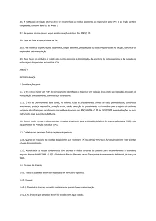 3.6. A notificação de reação adversa deve ser encaminhada ao médico assistente, ao responsável pela EMTA e ao órgão sanitário
competente, conforme item 9.1 do Anexo I.
3.7. As queixas técnicas devem seguir as determinações do item 9 do ANEXO III.
3.8. Deve ser feita a inspeção visual da TA.
3.8.1. Na existência de perfurações, vazamentos, corpos estranhos, precipitações ou outras irregularidades na solução, comunicar ao
responsável pela manipulação.
3.9. Deve haver no prontuário o registro dos eventos adversos à administração, da ocorrência de extravasamentos e da evolução de
enfermagem dos pacientes submetidos à TA.
ANEXO V
BIOSSEGURANÇA
1. Considerações gerais
1.1. O STA deve manter um “Kit” de Derramamento identificado e disponível em todas as áreas onde são realizadas atividades de
manipulação, armazenamento, administração e transporte.
1.1.1. O Kit de Derramamento deve conter, no mínimo, luvas de procedimentos, avental de baixa permeabilidade, compressas
absorventes, proteção respiratória, proteção ocular, sabão, descrição do procedimento e o formulário para o registro do acidente,
recipiente identificado para recolhimento dos resíduos de acordo com RDC/ANVISA nº 33, de 25/02/2003, suas atualizações ou outro
instrumento legal que venha substitui-la.
1.2. Devem existir normas e rotinas escritas, revisadas anualmente, para a utilização da Cabine de Segurança Biológica (CSB) e dos
Equipamentos de Proteção Individual (EPI).
1.3. Cuidados com excretas e fluidos corpóreos do paciente.
1.3.1. Quando do manuseio de excretas dos pacientes que receberam TA nas últimas 48 horas os funcionários devem vestir aventais
e luvas de procedimento.
1.3.2. Acondicionar as roupas contaminadas com excretas e fluidos corporais do paciente para encaminhamento à lavanderia,
segundo Norma da ABNT NBR - 7.500 - Símbolos de Risco e Manuseio para o Transporte e Armazenamento de Material, de março de
2000.
1.4. Em caso de Acidente
1.4.1. Todos os acidentes devem ser registrados em formulário específico.
1.4.2. Pessoal:
1.4.2.1. O vestuário deve ser removido imediatamente quando houver contaminação.
1.4.2.2. As áreas da pele atingidas devem ser lavadas com água e sabão.
 