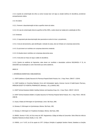 1.4.2.3. Quando da contaminação dos olhos ou outras mucosas lavar com água ou solução isotônica em abundância, providenciar
acompanhamento médico.
1.4.3. Na Cabine:
1.4.3.1. Promover a descontaminação de toda a superfície interna da cabine.
1.4.3.2. Em caso de contaminação direta da superfície do filtro HEPA, a cabine deverá ser isolada até a substituição do filtro.
1.4.4. Ambiental:
1.4.4.1. O responsável pela descontaminação deve paramentar-se antes de iniciar o procedimento.
1.4.4.2. A área do derramamento, após identificação e restrição de acesso, deve ser limitada com compressas absorventes.
1.4.4.3. Os pós devem ser recolhidos com compressa absorvente umedecida.
1.4.4.4. Os líquidos devem recolhidos com compressas absorventes secas.
1.4.4.5. A área deve ser limpa com água e sabão em abundância.
1.4.4.6. Quando da existência de fragmentos, estes devem ser recolhidos e descartados conforme RDC/ANVISA nº 33, de
25/02/2003 suas atualizações ou outro instrumento que venha substituí-la.
ANEXO VI
1. REFERÊNCIAS NORMATIVAS E BIBLIOGRÁFICAS:
1.1. ASHP Guidelines on Quality Assurance for Pharmacy-Prepared Sterile Products. Am. J. Hosp. Pharm. 2000:57: 1150-69.
1.2. ASHP Guidelines on Preventing Medication Errors with Antineoplastic Agents, American Journal of Health-System Pharmacy,
AMERICAN SOCIETY OF HOSPITAL PHARMACISTS. Bethesda, v. 59, p.1648-68, 2002.
1.3. ASHP Technical Assistance Bulletin Handling Cytotoxic and Hazardous Drugs. Am. J. Hosp. Pharm. 1990:47: 1033-49.
1.4. ASHP Technical Assistance Bulletin on Quality Assurance for Pharmacy-Prepared Sterile Products. Am. J. Hosp. Pharm. 1993:50:
2386-98.
1.5. Ayoub, A Bases da Enfermagem em Quimioterapia. Lemar: São Paulo, 2000.
1.6. Bonassa, E. Enfermagem em Quimioterapia. Atheneu: São Paulo, 1992.
1.7. Bonassa, E. Enfermagem em Terapêutica Oncológica. Atheneu: São Paulo, 2000.
1.8. BRASIL. Decreto nº 2181, de 20 de março de 1997. Regulamenta o Código de Defesa do Consumidor. Diário Oficial da União da
República Federativa do Brasil, Brasília, 21 mar. 1997.
1.9. BRASIL. Lei n° 6.437, de 20 de agosto de 1977. Configura Infrações à Legislação Sanitária Federal, Estabelece as Sanções
 
