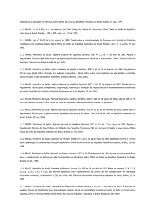 Respectivas, e dá outras Providências. Diário Oficial da União da República Federativa do Brasil, Brasília, 24 ago. 1977.
1.10. BRASIL. Lei nº 8.078, de 11 de setembro de 1990. Código de Defesa do Consumidor. Diário Oficial da União da República
Federativa do Brasil, Brasília, v.128, n 176, supl., p.1, 12 set. 1990.
1.11. BRASIL. Lei nº 9.431, de 6 de janeiro de 1996. Dispõe sobre a obrigatoriedade do Programa de Controle de Infecções
Hospitalares nos hospitais do país. Diário Oficial da União da República Federativa do Brasil, Brasília, v.134, n. 4, p. 265, 07 jan.
1996.
1.12. BRASIL. Ministério da Saúde. Agência Nacional de Vigilância Sanitária. RDC nº 33, de 19 de abril de 2000. Aprova o
Regulamento Técnico sobre Boas Práticas de Preparação de Medicamentos em farmácias e seus Anexos. Diário Oficial da União da
República Federativa do Brasil, Brasília, 06 jun. 2001.
1.13. BRASIL. Ministério da Saúde. Agência Nacional de vigilância Sanitária. RDC nº 46 de 20 de fevereiro de 2002. Regulamento
Técnico para álcool etílico hidratado, em todas as graduações, e álcool etílico anidro comercializados por atacadistas e varejistas.
Diário Oficial da União da República Federativa do Brasil, Brasília, 21 fev. 2002.
1.14. BRASIL. Ministério da Saúde. Agência Nacional de vigilância Sanitária. RDC nº 50, 21 de fevereiro de 2002. Dispõe sobre o
Regulamento Técnico para planejamento, programação, elaboração e avaliação de projetos físicos de estabelecimentos assistenciais
de saúde. Diário Oficial da União da República Federativa do Brasil, Brasília, 20 mar. 2002.
1.15. BRASIL. Ministério da Saúde. Agência Nacional de vigilância Sanitária. RDC nº 219 de 02 agosto de 2002. Altera a RDC nº 46
de 20 de fevereiro de 2002. Diário Oficial da União da República Federativa do Brasil, Brasília, 16 ago. 2002.
1.16. BRASIL. Ministério da Saúde. Agência Nacional de vigilância Sanitária. RDC nº 33, de 25 de fevereiro de 2003, Dispõe sobre o
Regulamento Técnico para o gerenciamento de resíduos de serviços de saúde. Diário Oficial da União da República Federativa do
Brasil, Brasília, 05 mar. 2003.
1.17. BRASIL. Ministério da Saúde. Agência Nacional de vigilância Sanitária. RDC nº 45, de 12 de março de 2003. Aprova o
Regulamento Técnico de Boas Práticas de Utilização das Soluções Parenterais (SP) em Serviços de Saúde e seus anexos. Diário
Oficial da União da República Federativa do Brasil, Brasília, 13 mar. 2003.
1.18. BRASIL. Ministério da Saúde. Gabinete do Ministro. Portaria nº 2.616, de 12 de maio de 1998. Estabelece diretriz e normas
para a prevenção e o controle das infecções hospitalares. Diário Oficial da União da República Federativa do Brasil, Brasília, 13 mai.
1998.
1.19. BRASIL. Ministério da Saúde. Gabinete do Ministro. Portaria n°3.535, de 02 de setembro de 1998. Aprova as normas específicas
para o cadastramento de Centros de Alta Complexidade em Oncologia. Diário Oficial da União da República Federativa do Brasil,
Brasília, 03 set. 1998.
1.20. BRASIL. Ministério da Saúde. Gabinete do Ministro. Portaria n°1.289 de 16 de julho de 2002. Altera os subitens 3.2.4, 3.3.3,
3.3.3.2, 3.3.3.3, 3.4.5 e 4.1.2, das Normas Específicas para Cadastramento de Centros de Alta Complexidade em Oncologia,
constantes do Anexo I, da Portaria nº 3.535, de 02/09/1998. Diário Oficial da União da República Federativa do Brasil, Brasília, 17 jul.
2002.
1.21. BRASIL. Ministério da Saúde. Secretaria de Assistência à Saúde. Portaria n°113 de 31 de março de 1999. A abertura de
qualquer Serviço de Radioterapia e/ou Quimioterapia, isolado, deverá ser precedida de consulta ao gestor do SUS, em níveis local e
estadual, sobre as normas vigentes. Diário Oficial da União da República Federativa do Brasil, Brasília, 01 abr. 1999.
 