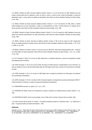 1.22. BRASIL. Ministério da Saúde. Secretaria Vigilância Sanitária. Portaria nº 3, de 07 de fevereiro de 1986. Estabelece que todo
produto correlato estéril deve ser registrado e conter, em rótulo, o número, o número do lote, a data da esterilização, o processo de
esterilização usado e o prazo máximo de validade da esterilização. Diário Oficial da União da República Federativa do Brasil, Brasília,
12 fev. 1986.
1.23. BRASIL. Ministério da Saúde. Secretaria Vigilância Sanitária. Portaria nº 4, de 07 de fevereiro de 1986. Define o material
médico-hospitalar de uso único, descartáveis, e proíbe seu reaproveitamento em todo o Território Nacional, em qualquer tipo de
serviço de saúde. Diário Oficial da União da República Federativa do Brasil, Brasília, 12 fev. 1986.
1.24. BRASIL. Ministério da Saúde. Secretaria Vigilância Sanitária. Portaria nº 15, de 23 de agosto de 1988. Estabelece normas para
registro dos saneantes domissanitários com ação antimicrobiana. Diário Oficial da União da República Federativa do Brasil, Brasília,
05 ago. 1998.
1.25. BRASIL. Ministério da Saúde. Secretaria de Vigilância Sanitária. Portaria nº 500, de 09 de outubro de 1997. Regulamento
técnico de soluções parenterais de grande volume. Diário Oficial da União da República Federativa do Brasil, Brasília, v. 135, n°197,
p. 22996, 13 out. 1997.
1.26. BRASIL. Ministério do Trabalho. Portaria nº 8, de 08 de maio de 1996 NR 07. Altera Norma Regulamentadora NR-7 - Programa
de Controle Médico de Saúde Ocupacional. Diário Oficial da União da República Federativa do Brasil, Brasília, v. 134, n. 91, p. 8202,
13 mai. 1996.
1.27. CFF. Resolução nº 288 de 21 de março de 1996. Dispõe sobre a competência legal para o exercício da preparação de drogas
antineoplásicas pelo farmacêutico.
1.28. COFEN. Resolução n.º 146, de 01 de junho de1992, Normatiza em âmbito Nacional a obrigatoriedade de haver Enfermeiro, em
todas as unidades de serviço onde são desenvolvidas ações de Enfermagem durante todo o período de funcionamento da instituição
de saúde.
1.29. COFEN. Resolução nº 210, de 01 de julho de 1998 Dispõe sobre a atuação dos profissionais de Enfermagem que trabalham
com quimioterápico antineoplásico.
1.30. COFEN. Resolução nº 257 de 12 de julho de 2001 Acrescenta dispositivo ao Regulamento aprovado pela Resolução COFEN nº.
210/98, facultando ao Enfermeiro o preparo de drogas Quimioterápicas Antineoplásicas.
1.31. FARMACOPÉIA Americana. ed. vigente. [S.l.] : [s.n.], 1.997.
1.32. MINISTÉRIO DA SAÚDE. Manual de Processamento de Artigos e Superfícies em Estabelecimentos de Saúde. Brasília. 2º. ed.,
1994.
1.33. MINISTÉRIO DA SAÚDE. Centro de documentação. Lavar as Mãos. Série A: Normas e Manuais Técnicos, Brasília, 1989.
1.34. OSHA Technical Manual Section VI: Chapter 2 -Controlling Occupational Exposure to Hazardous Drugs - U.S. Department of
Labor - Occupacional Safety and Health Administration - 1999.
Retificação:
Publicado no D.O.U. - Diário Oficial da União; Poder Executivo, de 02 de março de 2005. Publicada no Diário Oficial da União nº. 184,
de 23 de setembro de 2004, seção 1, página 72.Onde se lê:"5.4.3...RDC/ANVISA nº 33, de 25/02/2000"...."5.5.... RDC/ANVISA nº
33, de 25/02/2000"....Leia-se:"5.4.3...RDC/ANVISA nº 33, de 19/04/2000"...."5.5.... RDC/ANVISA nº 33, de 19/04/2000"....
 