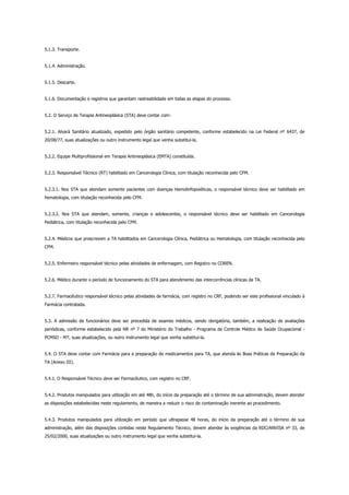 5.1.3. Transporte.
5.1.4. Administração.
5.1.5. Descarte.
5.1.6. Documentação e registros que garantam rastreabilidade em todas as etapas do processo.
5.2. O Serviço de Terapia Antineoplásica (STA) deve contar com:
5.2.1. Alvará Sanitário atualizado, expedido pelo órgão sanitário competente, conforme estabelecido na Lei Federal nº 6437, de
20/08/77, suas atualizações ou outro instrumento legal que venha substituí-la.
5.2.2. Equipe Multiprofissional em Terapia Antineoplásica (EMTA) constituída.
5.2.3. Responsável Técnico (RT) habilitado em Cancerologia Clínica, com titulação reconhecida pelo CFM.
5.2.3.1. Nos STA que atendam somente pacientes com doenças Hemolinfopoiéticas, o responsável técnico deve ser habilitado em
hematologia, com titulação reconhecida pelo CFM.
5.2.3.2. Nos STA que atendam, somente, crianças e adolescentes, o responsável técnico deve ser habilitado em Cancerologia
Pediátrica, com titulação reconhecida pelo CFM.
5.2.4. Médicos que prescrevem a TA habilitados em Cancerologia Clínica, Pediátrica ou Hematologia, com titulação reconhecida pelo
CFM.
5.2.5. Enfermeiro responsável técnico pelas atividades de enfermagem, com Registro no COREN.
5.2.6. Médico durante o período de funcionamento do STA para atendimento das intercorrências clínicas da TA.
5.2.7. Farmacêutico responsável técnico pelas atividades de farmácia, com registro no CRF, podendo ser este profissional vinculado à
Farmácia contratada.
5.3. A admissão de funcionários deve ser precedida de exames médicos, sendo obrigatória, também, a realização de avaliações
periódicas, conforme estabelecido pela NR nº 7 do Ministério do Trabalho - Programa de Controle Médico de Saúde Ocupacional -
PCMSO - MT, suas atualizações, ou outro instrumento legal que venha substituí-la.
5.4. O STA deve contar com Farmácia para a preparação de medicamentos para TA, que atenda às Boas Práticas de Preparação da
TA (Anexo III).
5.4.1. O Responsável Técnico deve ser Farmacêutico, com registro no CRF.
5.4.2. Produtos manipulados para utilização em até 48h, do início da preparação até o término de sua administração, devem atender
as disposições estabelecidas neste regulamento, de maneira a reduzir o risco de contaminação inerente ao procedimento.
5.4.3. Produtos manipulados para utilização em período que ultrapasse 48 horas, do início da preparação até o término de sua
administração, além das disposições contidas neste Regulamento Técnico, devem atender às exigências da RDC/ANVISA nº 33, de
25/02/2000, suas atualizações ou outro instrumento legal que venha substitui-la.
 