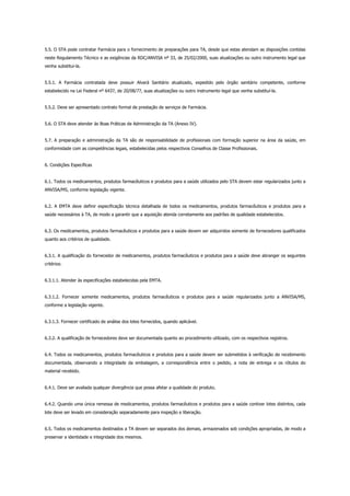 5.5. O STA pode contratar Farmácia para o fornecimento de preparações para TA, desde que estas atendam as disposições contidas
neste Regulamento Técnico e as exigências da RDC/ANVISA nº 33, de 25/02/2000, suas atualizações ou outro instrumento legal que
venha substitui-la.
5.5.1. A Farmácia contratada deve possuir Alvará Sanitário atualizado, expedido pelo órgão sanitário competente, conforme
estabelecido na Lei Federal nº 6437, de 20/08/77, suas atualizações ou outro instrumento legal que venha substituí-la.
5.5.2. Deve ser apresentado contrato formal de prestação de serviços de Farmácia.
5.6. O STA deve atender às Boas Práticas de Administração da TA (Anexo IV).
5.7. A preparação e administração da TA são de responsabilidade de profissionais com formação superior na área da saúde, em
conformidade com as competências legais, estabelecidas pelos respectivos Conselhos de Classe Profissionais.
6. Condições Específicas
6.1. Todos os medicamentos, produtos farmacêuticos e produtos para a saúde utilizados pelo STA devem estar regularizados junto a
ANVISA/MS, conforme legislação vigente.
6.2. A EMTA deve definir especificação técnica detalhada de todos os medicamentos, produtos farmacêuticos e produtos para a
saúde necessários à TA, de modo a garantir que a aquisição atenda corretamente aos padrões de qualidade estabelecidos.
6.3. Os medicamentos, produtos farmacêuticos e produtos para a saúde devem ser adquiridos somente de fornecedores qualificados
quanto aos critérios de qualidade.
6.3.1. A qualificação do fornecedor de medicamentos, produtos farmacêuticos e produtos para a saúde deve abranger os seguintes
critérios:
6.3.1.1. Atender às especificações estabelecidas pela EMTA.
6.3.1.2. Fornecer somente medicamentos, produtos farmacêuticos e produtos para a saúde regularizados junto a ANVISA/MS,
conforme a legislação vigente.
6.3.1.3. Fornecer certificado de análise dos lotes fornecidos, quando aplicável.
6.3.2. A qualificação de fornecedores deve ser documentada quanto ao procedimento utilizado, com os respectivos registros.
6.4. Todos os medicamentos, produtos farmacêuticos e produtos para a saúde devem ser submetidos à verificação de recebimento
documentada, observando a integridade da embalagem, a correspondência entre o pedido, a nota de entrega e os rótulos do
material recebido.
6.4.1. Deve ser avaliada qualquer divergência que possa afetar a qualidade do produto.
6.4.2. Quando uma única remessa de medicamentos, produtos farmacêuticos e produtos para a saúde contiver lotes distintos, cada
lote deve ser levado em consideração separadamente para inspeção e liberação.
6.5. Todos os medicamentos destinados a TA devem ser separados dos demais, armazenados sob condições apropriadas, de modo a
preservar a identidade e integridade dos mesmos.
 