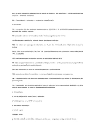 6.5.1. No caso de medicamentos que exijam condições especiais de temperatura, deve existir registro e controle de temperatura que
comprovem o atendimento as exigências.
6.6. O STA deve garantir a conservação e o transporte das preparações da TA.
7. Infra Estrutura
7.1. A infra-estrutura física deve atender aos requisitos contidos na RDC/ANVISA nº 50, de 21/02/2002, suas atualizações, ou outro
instrumento legal que venha substituí-la.
7.2. Quando o STA contar com Farmácia própria, esta deve atender os seguintes requisitos mínimos:
7.2.1 Área destinada a paramentação: provida de lavatório para higienização das mãos.
7.2.2. Sala exclusiva para preparação de medicamentos para TA, com área mínima de 5 (cinco) m2 por cabine de segurança
biológica.
7.2.2.1. Cabine de Segurança Biológica (CSB) Classe II B2 que deve ser instalada seguindo as orientações contidas na RDC/ANVISA
n.°50, de 21/02/2002.
7.2.3. Área de armazenamento exclusiva para estocagem de medicamentos específicos da TA.
7.3. Todos os equipamentos devem ser submetidos à manutenção preventiva e corretiva, de acordo com um programa formal,
obedecendo às especificações do manual do fabricante.
7.3.1. Deve existir registro por escrito das manutenções preventivas e corretivas realizadas.
7.3.2. As etiquetas com datas referentes à última e à próxima verificação devem estar afixadas nos equipamentos.
7.4. A CSB deve ser validada com periodicidade semestral e sempre que houver movimentação ou reparos, por pessoal treinado, e o
processo registrado.
7.5. O STA deve dispor para atendimento de emergência médica, no próprio local ou em área contígua e de fácil acesso, e em plenas
condições de funcionamento, no mínimo, os seguintes materiais e equipamentos:
a) Eletrocardiógrafo
b) Carro de emergência com monitor cardíaco e desfibrilador
c) Ventilador pulmonar manual (AMBU com reservatório)
d) Medicamentos de emergência
e) Ponto de oxigênio
f) Aspirador portátil
g) Material de entubação completo (tubos endotraqueais, cânulas, guias e laringoscópios com jogo completo de lâminas)
 