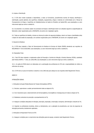 8. Limpeza e Desinfecção
8.1. O STA deve manter atualizado e disponibilizar, a todos os funcionários, procedimentos escritos de limpeza, desinfecção e
esterilização, quando aplicável, das superfícies, instalações, equipamentos, artigos e materiais em conformidade com o Manual de
Processamento de Artigos e Superfícies em Estabelecimentos de Saúde do Ministério da Saúde/1994, suas atualizações ou outro
instrumento legal que venha a substituí-lo.
8.2. Os saneantes e os produtos usados nos processos de limpeza e desinfecção devem ser utilizados segundo as especificações do
fabricante e estar regularizados junto a ANVISA/MS, de acordo com a legislação vigente.
8.3. Todas as superfícies de trabalho, inclusive as internas da cabine de segurança biológica, devem ser limpas e desinfetadas antes
e depois de cada sessão de preparação, com produtos regularizados junto a ANVISA/MS, de acordo com a legislação vigente.
9. Descarte de Resíduos
9.1. O STA deve implantar o Plano de Gerenciamento de Resíduos de Serviços de Saúde (PGRSS) atendendo aos requisitos da
RDC/ANVISA n° 33 de 25/02/2003, suas atualizações, ou outro instrumento legal que venha a substituí-la.
10. Disposições Finais
10.1. Todo STA deve implantar e implementar ações de Prevenção e Controle de Infecção e Eventos Adversos (PCIEA), subsidiado
pela Portaria GM/MS n. º 2616, de 12/05/1998, suas atualizações ou outro instrumento legal que venha a substituí-la.
10.1.1. As ações de PCIEA devem ser elaboradas com a participação dos profissionais do STA sob a responsabilidade do médico ou
enfermeiro do serviço.
10.2. O STA terá um prazo de trezentos e sessenta e cinco (365) dias para adequar-se aos requisitos deste Regulamento Técnico.
ANEXO II
ATRIBUIÇÕES GERAIS
1. Atribuições da Equipe Multiprofissional de Terapia Antineoplásica (EMTA):
1.1. Executar, supervisionar e avaliar permanentemente todas as etapas da TA;
1.2. Criar mecanismos para o desenvolvimento da farmacovigilância, tecnovigilância e biossegurança em todas as etapas da TA;
1.3. Estabelecer protocolos de prescrição e acompanhamento da TA;
1.4. Assegurar condições adequadas de indicação, prescrição, preparação, conservação, transporte, administração e descarte da TA;
1.5. Capacitar os profissionais envolvidos, direta ou indiretamente, com a aplicação do procedimento, por meio de programas de
educação permanente, devidamente registrados.
2. Atribuições do Responsável Técnico do STA:
2.1. Assegurar condições para o cumprimento das atribuições gerais da equipe, constante neste Regulamento Técnico;
 