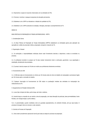 2.2. Representar a equipe em assuntos relacionados com as atividades do STA;
2.3. Promover, incentivar e assegurar programas de educação permanente;
2.4. Estabelecer com a EMTA os indicadores e métodos de qualidade do STA;
2.5. Estabelecer com a EMTA protocolos de avaliação, indicação, prescrição e acompanhamento da TA.
ANEXO III
BOAS PRÁTICAS DE PREPARAÇÃO DE TERAPIA ANTINEOPLÁSICA - BPPTA
1. Considerações Gerais
1.1. As Boas Práticas de Preparação da Terapia Antineoplásica (BPPTA) estabelecem as orientações gerais para aplicação nas
operações de: análise da prescrição médica, preparação, transporte e descarte da TA.
2. Organização e Pessoal
2.1. As atribuições e responsabilidades individuais devem estar formalmente descritas e disponíveis a todos os envolvidos no
processo.
2.2. O profissional envolvido no preparo da TA deve receber treinamento inicial e continuado, garantindo a sua capacitação e
atualização, devidamente documentados.
2.3. O acesso à sala de preparo da TA deve ser restrito aos profissionais diretamente envolvidos.
3. Funcionamento da CSB
3.1. A CSB deve estar em funcionamento no mínimo por 30 minutos antes do início do trabalho de manipulação e permanecer ligada
por 30 minutos após a conclusão do trabalho.
3.2. Qualquer interrupção do funcionamento da CSB implica na paralisação imediata das atividades de manipulação dos
medicamentos da TA.
4. Equipamentos de Proteção Individual (EPI)
4.1. Luvas (tipo cirúrgica) de látex, punho longo, sem talco e estéreis;
4.2. Avental longo ou macacão de uso restrito a área de preparação, com baixa liberação de partículas, baixa permeabilidade, frente
fechada, com mangas longas e punho elástico;
4.2.1. A paramentação, quando reutilizável, deve ser guardada separadamente, em ambiente fechado, até que seja lavada. O
processo de lavagem deve ser exclusivo a este vestuário.
5. Controle do Processo de Preparação:
5.1. Deve existir procedimento operacional escrito para todas as etapas do processo de preparação.
 