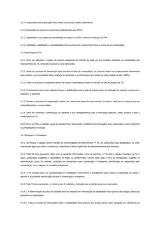 5.2. O responsável pela preparação deve avaliar a prescrição médica observando:
5.2.1. Adequação da mesma aos protocolos estabelecidos pela EMTA.
5.2.2. Legibilidade e sua respectiva identificação de registro no CRM, conforme resolução do CFM.
5.2.3. Viabilidade, estabilidade e compatibilidade físico-química dos componentes entre si, antes da sua manipulação.
5.3. Manipulação da TA:
5.3.1. Deve ser efetuado o registro do número seqüencial de controle de cada um dos produtos utilizados na manipulação dos
medicamentos da TA, indicando inclusive os seus fabricantes.
5.3.2. Antes do processo de desinfecção para entrada na área de manipulação, os produtos devem ser inspecionados visualmente
para verificar a sua integridade física, ausência de partículas e as informações dos rótulos de cada unidade do lote (100%).
5.3.3. Todos os produtos e recipientes devem ser limpos e desinfetados antes da entrada na sala de preparo da TA.
5.3.4. O transporte interno dos materiais limpos e desinfetados para a sala de preparo deve ser efetuado de maneira a preservar o
material e o ambiente.
5.3.5. Durante o processo de manipulação, devem ser usados dois pares de luvas estéreis, trocados a cada hora ou sempre que sua
integridade estiver comprometida.
5.3.6. Deve ser conferida a identificação do paciente e sua correspondência com a formulação prescrita, antes, durante e após a
manipulação da TA.
5.3.7. Deve ser feita a inspeção visual do produto final, observando a existência de perfurações e/ou vazamentos, corpos estranhos
ou precipitações na solução.
5.4. Rotulagem e Embalagem
5.4.1. Os frascos e equipos devem atender às recomendações da RDC/ANVISA n° 45, de 12/03/2003 suas atualizações, ou outro
instrumento legal que venha a substitui-la, observando critérios específicos de fotossensibilidade dos produtos.
5.4.2. Toda TA deve apresentar rótulo com as seguintes informações: nome do paciente, n.º do leito e registro hospitalar (se for o
caso), composição qualitativa e quantitativa de todos os componentes, volume total, data e hora da manipulação, cuidados na
administração, prazo de validade, condições de temperatura para conservação e transporte, identificação do responsável pela
manipulação, com o registro do conselho profissional.
5.4.3. A TA rotulada deve ser acondicionada em embalagem impermeável e transparente para manter a integridade do rótulo e
permitir a sua perfeita identificação durante a conservação e transporte.
5.4.4. Toda TA deve apresentar no rótulo prazo de validade e indicação das condições para sua conservação.
5.4.4.1. A determinação do prazo de validade deve ser baseada em informações da estabilidade físico-química das drogas, desde que
garantida sua esterilidade.
5.4.4.2. Todas as fontes de informações sobre a estabilidade físico-química das drogas devem estar baseadas em referências de
 