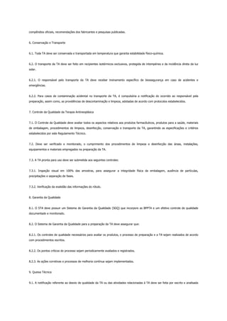 compêndios oficiais, recomendações dos fabricantes e pesquisas publicadas.
6. Conservação e Transporte
6.1. Toda TA deve ser conservada e transportada em temperatura que garanta estabilidade físico-química.
6.2. O transporte da TA deve ser feito em recipientes isotérmicos exclusivos, protegida de intempéries e da incidência direta da luz
solar.
6.2.1. O responsável pelo transporte da TA deve receber treinamento específico de biossegurança em caso de acidentes e
emergências.
6.2.2. Para casos de contaminação acidental no transporte da TA, é compulsória a notificação do ocorrido ao responsável pela
preparação, assim como, as providências de descontaminação e limpeza, adotadas de acordo com protocolos estabelecidos.
7. Controle da Qualidade da Terapia Antineoplásica
7.1. O Controle da Qualidade deve avaliar todos os aspectos relativos aos produtos farmacêuticos, produtos para a saúde, materiais
de embalagem, procedimentos de limpeza, desinfecção, conservação e transporte da TA, garantindo as especificações e critérios
estabelecidos por este Regulamento Técnico.
7.2. Deve ser verificado e monitorado, o cumprimento dos procedimentos de limpeza e desinfecção das áreas, instalações,
equipamentos e materiais empregados na preparação da TA.
7.3. A TA pronta para uso deve ser submetida aos seguintes controles:
7.3.1. Inspeção visual em 100% das amostras, para assegurar a integridade física da embalagem, ausência de partículas,
precipitações e separação de fases.
7.3.2. Verificação da exatidão das informações do rótulo.
8. Garantia da Qualidade
8.1. O STA deve possuir um Sistema de Garantia da Qualidade (SGQ) que incorpore as BPPTA e um efetivo controle de qualidade
documentado e monitorado.
8.2. O Sistema de Garantia da Qualidade para a preparação da TA deve assegurar que:
8.2.1. Os controles de qualidade necessários para avaliar os produtos, o processo de preparação e a TA sejam realizados de acordo
com procedimentos escritos.
8.2.2. Os pontos críticos do processo sejam periodicamente avaliados e registrados.
8.2.3. As ações corretivas e processos de melhoria contínua sejam implementados.
9. Queixa Técnica
9.1. A notificação referente ao desvio de qualidade da TA ou das atividades relacionadas à TA deve ser feita por escrito e analisada
 