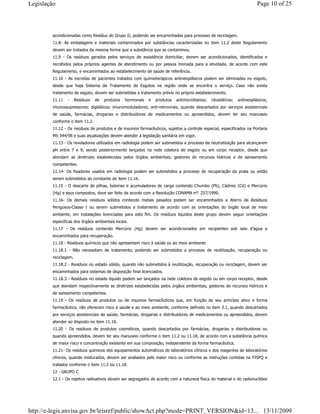 acondicionadas como Resíduo do Grupo D, podendo ser encaminhadas para processo de reciclagem.
11.8- As embalagens e materiais contaminados por substâncias caracterizadas no item 11.2 deste Regulamento
devem ser tratados da mesma forma que a substância que as contaminou.
11.9 - Os resíduos gerados pelos serviços de assistência domiciliar, devem ser acondicionados, identificados e
recolhidos pelos próprios agentes de atendimento ou por pessoa treinada para a atividade, de acordo com este
Regulamento, e encaminhados ao estabelecimento de saúde de referência.
11.10 - As excretas de pacientes tratados com quimioterápicos antineoplásicos podem ser eliminadas no esgoto,
desde que haja Sistema de Tratamento de Esgotos na região onde se encontra o serviço. Caso não exista
tratamento de esgoto, devem ser submetidas a tratamento prévio no próprio estabelecimento.
11.11 - Resíduos de produtos hormonais e produtos antimicrobianos; citostáticos; antineoplásicos;
imunossupressores; digitálicos; imunomoduladores; anti-retrovirais, quando descartados por serviços assistenciais
de saúde, farmácias, drogarias e distribuidores de medicamentos ou apreendidos, devem ter seu manuseio
conforme o item 11.2.
11.12 - Os resíduos de produtos e de insumos farmacêuticos, sujeitos a controle especial, especificados na Portaria
MS 344/98 e suas atualizações devem atender à legislação sanitária em vigor.
11.13 - Os reveladores utilizados em radiologia podem ser submetidos a processo de neutralização para alcançarem
pH entre 7 e 9, sendo posteriormente lançados na rede coletora de esgoto ou em corpo receptor, desde que
atendam as diretrizes estabelecidas pelos órgãos ambientais, gestores de recursos hídricos e de saneamento
competentes.
11.14- Os fixadores usados em radiologia podem ser submetidos a processo de recuperação da prata ou então
serem submetidos ao constante do item 11.16.
11.15 - O descarte de pilhas, baterias e acumuladores de carga contendo Chumbo (Pb), Cádmio (Cd) e Mercúrio
(Hg) e seus compostos, deve ser feito de acordo com a Resolução CONAMA nº. 257/1999.
11.16- Os demais resíduos sólidos contendo metais pesados podem ser encaminhados a Aterro de Resíduos
Perigosos-Classe I ou serem submetidos a tratamento de acordo com as orientações do órgão local de meio
ambiente, em instalações licenciadas para este fim. Os resíduos líquidos deste grupo devem seguir orientações
específicas dos órgãos ambientais locais.
11.17 - Os resíduos contendo Mercúrio (Hg) devem ser acondicionados em recipientes sob selo d’água e
encaminhados para recuperação.
11.18 - Resíduos químicos que não apresentam risco à saúde ou ao meio ambiente
11.18.1 - Não necessitam de tratamento, podendo ser submetidos a processo de reutilização, recuperação ou
reciclagem.
11.18.2 - Resíduos no estado sólido, quando não submetidos à reutilização, recuperação ou reciclagem, devem ser
encaminhados para sistemas de disposição final licenciados.
11.18.3 - Resíduos no estado líquido podem ser lançados na rede coletora de esgoto ou em corpo receptor, desde
que atendam respectivamente as diretrizes estabelecidas pelos órgãos ambientais, gestores de recursos hídricos e
de saneamento competentes.
11.19 - Os resíduos de produtos ou de insumos farmacêuticos que, em função de seu princípio ativo e forma
farmacêutica, não oferecem risco à saúde e ao meio ambiente, conforme definido no item 3.1, quando descartados
por serviços assistenciais de saúde, farmácias, drogarias e distribuidores de medicamentos ou apreendidos, devem
atender ao disposto no item 11.18.
11.20 - Os resíduos de produtos cosméticos, quando descartados por farmácias, drogarias e distribuidores ou
quando apreendidos, devem ter seu manuseio conforme o item 11.2 ou 11.18, de acordo com a substância química
de maior risco e concentração existente em sua composição, independente da forma farmacêutica.
11.21- Os resíduos químicos dos equipamentos automáticos de laboratórios clínicos e dos reagentes de laboratórios
clínicos, quando misturados, devem ser avaliados pelo maior risco ou conforme as instruções contidas na FISPQ e
tratados conforme o item 11.2 ou 11.18.
12 - GRUPO C
12.1 - Os rejeitos radioativos devem ser segregados de acordo com a natureza física do material e do radionuclídeo
Page 10 of 25Legislação
13/11/2009http://e-legis.anvisa.gov.br/leisref/public/showAct.php?mode=PRINT_VERSION&id=13...
 