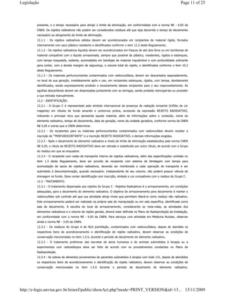 presente, e o tempo necessário para atingir o limite de eliminação, em conformidade com a norma NE - 6.05 da
CNEN. Os rejeitos radioativos não podem ser considerados resíduos até que seja decorrido o tempo de decaimento
necessário ao atingimento do limite de eliminação.
12.1.1 - Os rejeitos radioativos sólidos devem ser acondicionados em recipientes de material rígido, forrados
internamente com saco plástico resistente e identificados conforme o item 12.2 deste Regulamento.
12.1.2 - Os rejeitos radioativos líquidos devem ser acondicionados em frascos de até dois litros ou em bombonas de
material compatível com o líquido armazenado, sempre que possível de plástico, resistentes, rígidos e estanques,
com tampa rosqueada, vedante, acomodados em bandejas de material inquebrável e com profundidade suficiente
para conter, com a devida margem de segurança, o volume total do rejeito, e identificados conforme o item 10.2
deste Regulamento.
12.1.3 - Os materiais perfurocortantes contaminados com radionuclídeos, devem ser descartados separadamente,
no local de sua geração, imediatamente após o uso, em recipientes estanques, rígidos, com tampa, devidamente
identificados, sendo expressamente proibido o esvaziamento desses recipientes para o seu reaproveitamento. As
agulhas descartáveis devem ser desprezadas juntamente com as seringas, sendo proibido reencapá-las ou proceder
a sua retirada manualmente.
12.2 - IDENTIFICAÇÃO:
12.2.1 - O Grupo C é representado pelo símbolo internacional de presença de radiação ionizante (trifólio de cor
magenta) em rótulos de fundo amarelo e contornos pretos, acrescido da expressão REJEITO RADIOATIVO,
indicando o principal risco que apresenta aquele material, além de informações sobre o conteúdo, nome do
elemento radioativo, tempo de decaimento, data de geração, nome da unidade geradora, conforme norma da CNEN
NE 6.05 e outras que a CNEN determinar.
12.2.2 - Os recipientes para os materiais perfurocortantes contaminados com radionuclídeo devem receber a
inscrição de “’PERFUROCORTANTE” e a inscrição REJEITO RADIOATIVO, e demais informações exigidas.
12.2.3 - Após o decaimento do elemento radioativo a níveis do limite de eliminação estabelecidos pela norma CNEN
NE 6.05, o rótulo de REJEITO RADIOATIVO deve ser retirado e substituído por outro rótulo, de acordo com o Grupo
do resíduo em que se enquadrar.
12.2.4 - O recipiente com rodas de transporte interno de rejeitos radioativos, além das especificações contidas no
item 1.3 deste Regulamento, deve ser provido de recipiente com sistema de blindagem com tampa para
acomodação de sacos de rejeitos radioativos, devendo ser monitorado a cada operação de transporte e ser
submetido à descontaminação, quando necessário. Independente de seu volume, não poderá possuir válvula de
drenagem no fundo. Deve conter identificação com inscrição, símbolo e cor compatíveis com o resíduo do Grupo C.
12.3 - TRATAMENTO:
12.3.1 - O tratamento dispensado aos rejeitos do Grupo C - Rejeitos Radioativos é o armazenamento, em condições
adequadas, para o decaimento do elemento radioativo. O objetivo do armazenamento para decaimento é manter o
radionuclídeo sob controle até que sua atividade atinja níveis que permitam liberá-lo como resíduo não radioativo.
Este armazenamento poderá ser realizado na própria sala de manipulação ou em sala específica, identificada como
sala de decaimento. A escolha do local de armazenamento, considerando as meia-vidas, as atividades dos
elementos radioativos e o volume de rejeito gerado, deverá estar definida no Plano de Radioproteção da Instalação,
em conformidade com a norma NE - 6.05 da CNEN. Para serviços com atividade em Medicina Nuclear, observar
ainda a norma NE - 3.05 da CNEN.
12.3.2 - Os resíduos do Grupo A de fácil putrefação, contaminados com radionuclídeos, depois de atendido os
respectivos itens de acondicionamento e identificação de rejeito radioativo, devem observar as condições de
conservação mencionadas no item 1.5.5, durante o período de decaimento do elemento radioativo.
12.3.3 - O tratamento preliminar das excretas de seres humanos e de animais submetidos à terapia ou a
experimentos com radioisótopos deve ser feito de acordo com os procedimentos constantes no Plano de
Radioproteção.
12.3.4 - As sobras de alimentos provenientes de pacientes submetidos à terapia com Iodo 131, depois de atendidos
os respectivos itens de acondicionamento e identificação de rejeito radioativo, devem observar as condições de
conservação mencionadas no item 1.5.5 durante o período de decaimento do elemento radioativo.
Page 11 of 25Legislação
13/11/2009http://e-legis.anvisa.gov.br/leisref/public/showAct.php?mode=PRINT_VERSION&id=13...
 