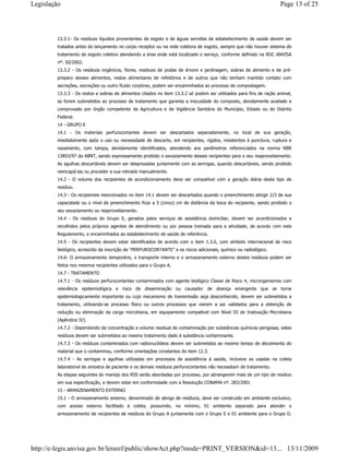 13.3.1- Os resíduos líquidos provenientes de esgoto e de águas servidas de estabelecimento de saúde devem ser
tratados antes do lançamento no corpo receptor ou na rede coletora de esgoto, sempre que não houver sistema de
tratamento de esgoto coletivo atendendo a área onde está localizado o serviço, conforme definido na RDC ANVISA
nº. 50/2002.
13.3.2 - Os resíduos orgânicos, flores, resíduos de podas de árvore e jardinagem, sobras de alimento e de pré-
preparo desses alimentos, restos alimentares de refeitórios e de outros que não tenham mantido contato com
secreções, excreções ou outro fluido corpóreo, podem ser encaminhados ao processo de compostagem.
13.3.3 - Os restos e sobras de alimentos citados no item 13.3.2 só podem ser utilizados para fins de ração animal,
se forem submetidos ao processo de tratamento que garanta a inocuidade do composto, devidamente avaliado e
comprovado por órgão competente da Agricultura e de Vigilância Sanitária do Município, Estado ou do Distrito
Federal.
14 - GRUPO E
14.1 - Os materiais perfurocortantes devem ser descartados separadamente, no local de sua geração,
imediatamente após o uso ou necessidade de descarte, em recipientes, rígidos, resistentes à punctura, ruptura e
vazamento, com tampa, devidamente identificados, atendendo aos parâmetros referenciados na norma NBR
13853/97 da ABNT, sendo expressamente proibido o esvaziamento desses recipientes para o seu reaproveitamento.
As agulhas descartáveis devem ser desprezadas juntamente com as seringas, quando descartáveis, sendo proibido
reencapá-las ou proceder a sua retirada manualmente.
14.2 - O volume dos recipientes de acondicionamento deve ser compatível com a geração diária deste tipo de
resíduo.
14.3 - Os recipientes mencionados no item 14.1 devem ser descartados quando o preenchimento atingir 2/3 de sua
capacidade ou o nível de preenchimento ficar a 5 (cinco) cm de distância da boca do recipiente, sendo proibido o
seu esvaziamento ou reaproveitamento.
14.4 - Os resíduos do Grupo E, gerados pelos serviços de assistência domiciliar, devem ser acondicionados e
recolhidos pelos próprios agentes de atendimento ou por pessoa treinada para a atividade, de acordo com este
Regulamento, e encaminhados ao estabelecimento de saúde de referência.
14.5 - Os recipientes devem estar identificados de acordo com o item 1.3.6, com símbolo internacional de risco
biológico, acrescido da inscrição de “PERFUROCORTANTE” e os riscos adicionais, químico ou radiológico.
14.6- O armazenamento temporário, o transporte interno e o armazenamento externo destes resíduos podem ser
feitos nos mesmos recipientes utilizados para o Grupo A.
14.7 - TRATAMENTO
14.7.1 - Os resíduos perfurocortantes contaminados com agente biológico Classe de Risco 4, microrganismos com
relevância epidemiológica e risco de disseminação ou causador de doença emergente que se torne
epidemiologicamente importante ou cujo mecanismo de transmissão seja desconhecido, devem ser submetidos a
tratamento, utilizando-se processo físico ou outros processos que vierem a ser validados para a obtenção de
redução ou eliminação da carga microbiana, em equipamento compatível com Nível III de Inativação Microbiana
(Apêndice IV).
14.7.2 - Dependendo da concentração e volume residual de contaminação por substâncias químicas perigosas, estes
resíduos devem ser submetidos ao mesmo tratamento dado à substância contaminante.
14.7.3 - Os resíduos contaminados com radionuclídeos devem ser submetidos ao mesmo tempo de decaimento do
material que o contaminou, conforme orientações constantes do item 12.3.
14.7.4 - As seringas e agulhas utilizadas em processos de assistência à saúde, inclusive as usadas na coleta
laboratorial de amostra de paciente e os demais resíduos perfurocortantes não necessitam de tratamento.
As etapas seguintes do manejo dos RSS serão abordadas por processo, por abrangerem mais de um tipo de resíduo
em sua especificação, e devem estar em conformidade com a Resolução CONAMA nº. 283/2001
15 - ARMAZENAMENTO EXTERNO
15.1 - O armazenamento externo, denominado de abrigo de resíduos, deve ser construído em ambiente exclusivo,
com acesso externo facilitado à coleta, possuindo, no mínimo, 01 ambiente separado para atender o
armazenamento de recipientes de resíduos do Grupo A juntamente com o Grupo E e 01 ambiente para o Grupo D.
Page 13 of 25Legislação
13/11/2009http://e-legis.anvisa.gov.br/leisref/public/showAct.php?mode=PRINT_VERSION&id=13...
 