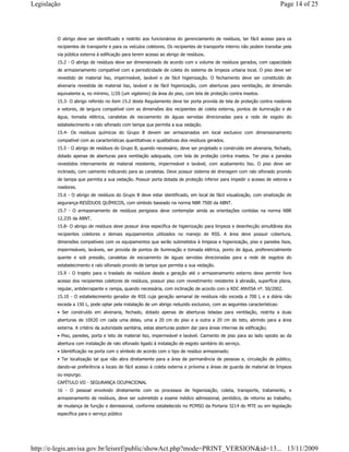 O abrigo deve ser identificado e restrito aos funcionários do gerenciamento de resíduos, ter fácil acesso para os
recipientes de transporte e para os veículos coletores. Os recipientes de transporte interno não podem transitar pela
via pública externa à edificação para terem acesso ao abrigo de resíduos.
15.2 - O abrigo de resíduos deve ser dimensionado de acordo com o volume de resíduos gerados, com capacidade
de armazenamento compatível com a periodicidade de coleta do sistema de limpeza urbana local. O piso deve ser
revestido de material liso, impermeável, lavável e de fácil higienização. O fechamento deve ser constituído de
alvenaria revestida de material liso, lavável e de fácil higienização, com aberturas para ventilação, de dimensão
equivalente a, no mínimo, 1/20 (um vigésimo) da área do piso, com tela de proteção contra insetos.
15.3- O abrigo referido no item 15.2 deste Regulamento deve ter porta provida de tela de proteção contra roedores
e vetores, de largura compatível com as dimensões dos recipientes de coleta externa, pontos de iluminação e de
água, tomada elétrica, canaletas de escoamento de águas servidas direcionadas para a rede de esgoto do
estabelecimento e ralo sifonado com tampa que permita a sua vedação.
15.4- Os resíduos químicos do Grupo B devem ser armazenados em local exclusivo com dimensionamento
compatível com as características quantitativas e qualitativas dos resíduos gerados.
15.5 - O abrigo de resíduos do Grupo B, quando necessário, deve ser projetado e construído em alvenaria, fechado,
dotado apenas de aberturas para ventilação adequada, com tela de proteção contra insetos. Ter piso e paredes
revestidos internamente de material resistente, impermeável e lavável, com acabamento liso. O piso deve ser
inclinado, com caimento indicando para as canaletas. Deve possuir sistema de drenagem com ralo sifonado provido
de tampa que permita a sua vedação. Possuir porta dotada de proteção inferior para impedir o acesso de vetores e
roedores.
15.6 - O abrigo de resíduos do Grupo B deve estar identificado, em local de fácil visualização, com sinalização de
segurança-RESÍDUOS QUÍMICOS, com símbolo baseado na norma NBR 7500 da ABNT.
15.7 - O armazenamento de resíduos perigosos deve contemplar ainda as orientações contidas na norma NBR
12.235 da ABNT.
15.8- O abrigo de resíduos deve possuir área específica de higienização para limpeza e desinfecção simultânea dos
recipientes coletores e demais equipamentos utilizados no manejo de RSS. A área deve possuir cobertura,
dimensões compatíveis com os equipamentos que serão submetidos à limpeza e higienização, piso e paredes lisos,
impermeáveis, laváveis, ser provida de pontos de iluminação e tomada elétrica, ponto de água, preferencialmente
quente e sob pressão, canaletas de escoamento de águas servidas direcionadas para a rede de esgotos do
estabelecimento e ralo sifonado provido de tampa que permita a sua vedação.
15.9 - O trajeto para o traslado de resíduos desde a geração até o armazenamento externo deve permitir livre
acesso dos recipientes coletores de resíduos, possuir piso com revestimento resistente à abrasão, superfície plana,
regular, antiderrapante e rampa, quando necessária, com inclinação de acordo com a RDC ANVISA nº. 50/2002.
15.10 - O estabelecimento gerador de RSS cuja geração semanal de resíduos não exceda a 700 L e a diária não
exceda a 150 L, pode optar pela instalação de um abrigo reduzido exclusivo, com as seguintes características:
• Ser construído em alvenaria, fechado, dotado apenas de aberturas teladas para ventilação, restrita a duas
aberturas de 10X20 cm cada uma delas, uma a 20 cm do piso e a outra a 20 cm do teto, abrindo para a área
externa. A critério da autoridade sanitária, estas aberturas podem dar para áreas internas da edificação;
• Piso, paredes, porta e teto de material liso, impermeável e lavável. Caimento de piso para ao lado oposto ao da
abertura com instalação de ralo sifonado ligado à instalação de esgoto sanitário do serviço.
• Identificação na porta com o símbolo de acordo com o tipo de resíduo armazenado;
• Ter localização tal que não abra diretamente para a área de permanência de pessoas e, circulação de público,
dando-se preferência a locais de fácil acesso à coleta externa e próxima a áreas de guarda de material de limpeza
ou expurgo.
CAPÍTULO VII - SEGURANÇA OCUPACIONAL
16 - O pessoal envolvido diretamente com os processos de higienização, coleta, transporte, tratamento, e
armazenamento de resíduos, deve ser submetido a exame médico admissional, periódico, de retorno ao trabalho,
de mudança de função e demissional, conforme estabelecido no PCMSO da Portaria 3214 do MTE ou em legislação
específica para o serviço público
Page 14 of 25Legislação
13/11/2009http://e-legis.anvisa.gov.br/leisref/public/showAct.php?mode=PRINT_VERSION&id=13...
 