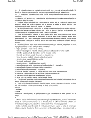 16.1 - Os trabalhadores devem ser imunizados em conformidade com o Programa Nacional de Imunização-PNI,
devendo ser obedecido o calendário previsto neste programa ou naquele adotado pelo estabelecimento.
16.2 - Os trabalhadores imunizados devem realizar controle laboratorial sorológico para avaliação da resposta
imunológica..
17 - Os exames a que se refere o item anterior devem ser realizados de acordo com as Normas Reguladoras-NRs do
Ministério do Trabalho e Emprego .
18 - O pessoal envolvido diretamente com o gerenciamento de resíduos deve ser capacitado na ocasião de sua
admissão e mantido sob educação continuada para as atividades de manejo de resíduos, incluindo a sua
responsabilidade com higiene pessoal, dos materiais e dos ambientes.
18.1- A capacitação deve abordar a importância da utilização correta de equipamentos de proteção individual -
uniforme, luvas, avental impermeável, máscara, botas e óculos de segurança específicos a cada atividade, bem
como a necessidade de mantê-los em perfeita higiene e estado de conservação.
19 - Todos os profissionais que trabalham no serviço, mesmo os que atuam temporariamente ou não estejam
diretamente envolvidos nas atividades de gerenciamento de resíduos, devem conhecer o sistema adotado para o
gerenciamento de RSS, a prática de segregação de resíduos, reconhecer os símbolos, expressões, padrões de cores
adotados, conhecer a localização dos abrigos de resíduos, entre outros fatores indispensáveis à completa integração
ao PGRSS.
20 - Os serviços geradores de RSS devem manter um programa de educação continuada, independente do vínculo
empregatício existente, que deve contemplar dentre outros temas:
• - Noções gerais sobre o ciclo da vida dos materiais;
• - Conhecimento da legislação ambiental, de limpeza pública e de vigilância sanitária relativas aos RSS;
• - Definições, tipo e classificação dos resíduos e potencial de risco do resíduo;
• - Sistema de gerenciamento adotado internamente no estabelecimento;
• - Formas de reduzir a geração de resíduos e reutilização de materiais;
• - Conhecimento das responsabilidades e de tarefas;
• - Identificação das classes de resíduos;
• - Conhecimento sobre a utilização dos veículos de coleta;
• - Orientações quanto ao uso de Equipamentos de Proteção Individual-EPI e Coletiva-EPC;
• - Orientações sobre biossegurança (biológica, química e radiológica);
• - Orientações quanto à higiene pessoal e dos ambientes;
• -Orientações especiais e treinamento em proteção radiológica quando houver rejeitos radioativos;
• - Providências a serem tomadas em caso de acidentes e de situações emergenciais;
• - Visão básica do gerenciamento dos resíduos sólidos no município;
• - Noções básicas de controle de infecção e de contaminação química.
20.1 - Os programas de educação continuada podem ser desenvolvidos sob a forma de consorciamento entre os
diversos estabelecimentos existentes na localidade.
21 - Todos os atos normativos mencionados neste Regulamento, quando substituídos ou atualizados por novos
atos, terão a referência automaticamente atualizada em relação ao ato de origem.
Apêndice I
Classificação
GRUPO A
Resíduos com a possível presença de agentes biológicos que, por suas características, podem apresentar risco de
infecção.
A1
- Culturas e estoques de microrganismos; resíduos de fabricação de produtos biológicos, exceto os hemoderivados;
descarte de vacinas de microrganismos vivos ou atenuados; meios de cultura e instrumentais utilizados para
transferência, inoculação ou mistura de culturas; resíduos de laboratórios de manipulação genética.
- Resíduos resultantes da atenção à saúde de indivíduos ou animais, com suspeita ou certeza de contaminação
biológica por agentes classe de risco 4, microrganismos com relevância epidemiológica e risco de disseminação ou
Page 15 of 25Legislação
13/11/2009http://e-legis.anvisa.gov.br/leisref/public/showAct.php?mode=PRINT_VERSION&id=13...
 