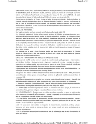 O Regulamento Técnico para o Gerenciamento de Resíduos de Serviços de Saúde, publicado inicialmente por meio
da RDC ANVISA nº. 33 de 25 de fevereiro de 2003, submete-se agora a um processo de harmonização das normas
federais dos Ministérios do Meio Ambiente por meio do Conselho Nacional de Meio Ambiente/CONAMA e da Saúde
através da Agência Nacional de Vigilância Sanitária/ANVISA referentes ao gerenciamento de RSS.
O encerramento dos trabalhos da Câmara Técnica de Saúde, Saneamento Ambiental e Gestão de Resíduos do
CONAMA, originaram a nova proposta técnica de revisão da Resolução CONAMA nº. 283/2001, como resultado de
mais de 1 ano de discussões no Grupo de Trabalho. Este documento embasou os princípios que conduziram à
revisão da RDC ANVISA nº. 33/2003, cujo resultado é este Regulamento Técnico harmonizado com os novos
critérios técnicos estabelecidos .
CAPÍTULO II - ABRANGÊNCIA
Este Regulamento aplica-se a todos os geradores de Resíduos de Serviços de Saúde-RSS.
Para efeito deste Regulamento Técnico, definem-se como geradores de RSS todos os serviços relacionados com o
atendimento à saúde humana ou animal, inclusive os serviços de assistência domiciliar e de trabalhos de campo;
laboratórios analíticos de produtos para saúde; necrotérios, funerárias e serviços onde se realizem atividades de
embalsamamento (tanatopraxia e somatoconservação); serviços de medicina legal; drogarias e farmácias inclusive
as de manipulação; estabelecimentos de ensino e pesquisa na área de saúde; centros de controle de zoonoses;
distribuidores de produtos farmacêuticos, importadores, distribuidores e produtores de materiais e controles para
diagnóstico in vitro; unidades móveis de atendimento à saúde; serviços de acupuntura; serviços de tatuagem,
dentre outros similares.
Esta Resolução não se aplica a fontes radioativas seladas, que devem seguir as determinações da Comissão
Nacional de Energia Nuclear - CNEN, e às indústrias de produtos para a saúde, que devem observar as condições
específicas do seu licenciamento ambiental.
CAPÍTULO III - GERENCIAMENTO DOS RESÍDUOS DE SERVIÇOS DE SAÚDE
O gerenciamento dos RSS constitui-se em um conjunto de procedimentos de gestão, planejados e implementados a
partir de bases científicas e técnicas, normativas e legais, com o objetivo de minimizar a produção de resíduos e
proporcionar aos resíduos gerados, um encaminhamento seguro, de forma eficiente, visando à proteção dos
trabalhadores, a preservação da saúde pública, dos recursos naturais e do meio ambiente.
O gerenciamento deve abranger todas as etapas de planejamento dos recursos físicos, dos recursos materiais e da
capacitação dos recursos humanos envolvidos no manejo dos RSS.
Todo gerador deve elaborar um Plano de Gerenciamento de Resíduos de Serviços de Saúde - PGRSS, baseado nas
características dos resíduos gerados e na classificação constante do Apêndice I, estabelecendo as diretrizes de
manejo dos RSS.
O PGRSS a ser elaborado deve ser compatível com as normas locais relativas à coleta, transporte e disposição final
dos resíduos gerados nos serviços de saúde, estabelecidas pelos órgãos locais responsáveis por estas etapas.
1 - MANEJO: O manejo dos RSS é entendido como a ação de gerenciar os resíduos em seus aspectos intra e extra
estabelecimento, desde a geração até a disposição final, incluindo as seguintes etapas:
1.1 - SEGREGAÇÃO - Consiste na separação dos resíduos no momento e local de sua geração, de acordo com as
características físicas, químicas, biológicas, o seu estado físico e os riscos envolvidos.
1.2 - ACONDICIONAMENTO - Consiste no ato de embalar os resíduos segregados, em sacos ou recipientes que
evitem vazamentos e resistam às ações de punctura e ruptura. A capacidade dos recipientes de acondicionamento
deve ser compatível com a geração diária de cada tipo de resíduo.
1.2.1 - Os resíduos sólidos devem ser acondicionados em saco constituído de material resistente a ruptura e
vazamento, impermeável, baseado na NBR 9191/2000 da ABNT, respeitados os limites de peso de cada saco, sendo
proibido o seu esvaziamento ou reaproveitamento.
1.2.2 - Os sacos devem estar contidos em recipientes de material lavável, resistente à punctura, ruptura e
vazamento, com tampa provida de sistema de abertura sem contato manual, com cantos arredondados e ser
resistente ao tombamento.
1.2.3 - Os recipientes de acondicionamento existentes nas salas de cirurgia e nas salas de parto não necessitam de
tampa para vedação.
Page 2 of 25Legislação
13/11/2009http://e-legis.anvisa.gov.br/leisref/public/showAct.php?mode=PRINT_VERSION&id=13...
 