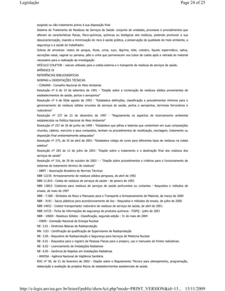exigindo ou não tratamento prévio à sua disposição final
Sistema de Tratamento de Resíduos de Serviços de Saúde: conjunto de unidades, processos e procedimentos que
alteram as características físicas, físico-químicas, químicas ou biológicas dos resíduos, podendo promover a sua
descaracterização, visando a minimização do risco à saúde pública, a preservação da qualidade do meio ambiente, a
segurança e a saúde do trabalhador.
Sobras de amostras: restos de sangue, fezes, urina, suor, lágrima, leite, colostro, líquido espermático, saliva,
secreções nasal, vaginal ou peniana, pêlo e unha que permanecem nos tubos de coleta após a retirada do material
necessário para a realização de investigação
VEÍCULO COLETOR - veículo utilizado para a coleta externa e o transporte de resíduos de serviços de saúde.
APÊNDICE IX
REFERÊNCIAS BIBLIOGRÁFICAS
NORMAS e ORIENTAÇÕES TÉCNICAS
- CONAMA - Conselho Nacional do Meio Ambiente
Resolução nº 6 de 19 de setembro de 1991 - "Dispõe sobre a incineração de resíduos sólidos provenientes de
estabelecimentos de saúde, portos e aeroportos"
Resolução nº 5 de 05de agosto de 1993 - "Estabelece definições, classificação e procedimentos mínimos para o
gerenciamento de resíduos sólidos oriundos de serviços de saúde, portos e aeroportos, terminais ferroviários e
rodoviários"
Resolução nº 237 de 22 de dezembro de 1997 - "Regulamenta os aspectos de licenciamento ambiental
estabelecidos na Política Nacional do Meio Ambiente"
Resolução nº 257 de 30 de junho de 1999 - "Estabelece que pilhas e baterias que contenham em suas composições
chumbo, cádmio, mercúrio e seus compostos, tenham os procedimentos de reutilização, reciclagem, tratamento ou
disposição final ambientalmente adequados"
Resolução nº 275, de 25 de abril de 2001- "Estabelece código de cores para diferentes tipos de resíduos na coleta
seletiva"
Resolução nº 283 de 12 de julho de 2001- "Dispõe sobre o tratamento e a destinação final dos resíduos dos
serviços de saúde"
Resolução nº 316, de 29 de outubro de 2002 - : "Dispõe sobre procedimentos e critérios para o funcionamento de
sistemas de tratamento térmico de resíduos"
- ABNT - Associação Brasileira de Normas Técnicas
NBR 12235- Armazenamento de resíduos sólidos perigosos, de abril de 1992
NBR 12.810 - Coleta de resíduos de serviços de saúde - de janeiro de 1993
NBR 13853- Coletores para resíduos de serviços de saúde perfurantes ou cortantes - Requisitos e métodos de
ensaio, de maio de 1997
NBR - 7.500 - Símbolos de Risco e Manuseio para o Transporte e Armazenamento de Material, de março de 2000
NBR - 9191 - Sacos plásticos para acondicionamento de lixo - Requisitos e métodos de ensaio, de julho de 2000
NBR 14652 - Coletor-transportador rodoviário de resíduos de serviços de saúde, de abril de 2001.
NBR 14725 - Ficha de informações de segurança de produtos químicos - FISPQ - julho de 2001
NBR - 10004 - Resíduos Sólidos - Classificação, segunda edição - 31 de maio de 2004
- CNEN - Comissão Nacional de Energia Nuclear
NE- 3.01 - Diretrizes Básicas de Radioproteção
NN- 3.03 - Certificação da qualificação de Supervisores de Radioproteção
NE- 3.05 - Requisitos de Radioproteção e Segurança para Serviços de Medicina Nuclear
NE- 6.01 - Requisitos para o registro de Pessoas Físicas para o preparo, uso e manuseio de fontes radioativas.
NE- 6.02 - Licenciamento de Instalações Radiativas
NE- 6.05 - Gerência de Rejeitos em Instalações Radiativas
- ANVISA - Agência Nacional de Vigilância Sanitária
RDC nº 50, de 21 de fevereiro de 2002 - Dispõe sobre o Regulamento Técnico para planejamento, programação,
elaboração e avaliação de projetos físicos de estabelecimentos assistenciais de saúde.
Page 24 of 25Legislação
13/11/2009http://e-legis.anvisa.gov.br/leisref/public/showAct.php?mode=PRINT_VERSION&id=13...
 