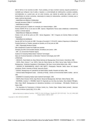RDC nº 305 de 14 de novembro de 2002 - Ficam proibidos, em todo o território nacional, enquanto persistirem as
condições que configurem risco à saúde, o ingresso e a comercialização de matéria-prima e produtos acabados,
semi-elaborados ou a granel para uso em seres humanos, cujo material de partida seja obtido a partir de
tecidos/fluidos de animais ruminantes, relacionados às classes de medicamentos, cosméticos e produtos para a
saúde, conforme discriminado
- MINISTÉRIO DA CIÊNCIA E TECNOLOGIA
Instrução Normativa CTNBio nº 7 de 06/06/1997
- MINISTÉRIO DA SAÚDE
Diretrizes gerais para o trabalho em contenção com material biológico - 2004
Portaria SVS/MS 344 de 12 de maio de 1998 - Aprova o Regulamento Técnico sobre substâncias e medicamentos
sujeitos a controle especial.
- MINISTÉRIO DO TRABALHO E EMPREGO
Portaria 3.214, de 08 de junho de 1978 - Norma Reguladora - NR-7- Programa de Controle Médico de Saúde
Ocupacional
- PRESIDÊNCIA DA REPÚBLICA
Decreto 2657 de 03 de julho de 1998 - Promulga a Convenção nº 170 da OIT, relativa à Segurança na Utilização de
Produtos Químicos no Trabalho, assinada em Genebra, em 25 de junho de 1990
- OMS - Organização Mundial de Saúde
Safe management of waste from Health-care activities
Emerging and other Communicable Diseases, Surveillance and Control - 1999
- EPA - U.S. Environment Protection Agency
Guidance for Evaluating Medical Waste Treatment Technologies
State and Territorial Association on Alternative Treatment Technologies, April 1994
LITERATURA
- CARVALHO , Paulo Roberto de. Boas Práticas Químicas em Biossegurança. Rio de Janeiro: Interciência, 1999.
- COSTA, Marco Antonio F. da; COSTA, Maria de Fátima Barrozo da; MELO, Norma Suely Falcão de Oliveira.
Biossegurança - Ambientes Hospitalares e Odontológicos. São Paulo: Livraria Santos Editora Ltda., 2000.
- DIVISION OF ENVIRONMENTAL HEALTH AND SAFETY. Photographic Materials: Safety issues and disposal
procedures. Florida: University of Florida. (www.ehs.ufl.edu)
- FIOCRUZ. Biossegurança em Laboratórios de Saúde Pública. Brasília: Ministério da Saúde, 1998.
- Chemical Waste Management Guide. - University of Florida - Division of Environmental Health & Safety - abril de
2001
- GUIDANCE for evaluating medical waste treatment technologies. 1993
- HIRATA, Mario Hiroyuki; FILHO, Jorge Mancini. Manual de Biossegurança. São Paulo: Editora Manole, 2002.
- RICHMOND, Jonathan Y.; MCKINNE, Robert W. Organizado por Ana Rosa dos Santos, Maria Adelaide Millington,
Mário César Althoff. Biossegurança em laboratórios biomédicos e de microbiologia - CDC.Brasília: Ministério da
Saúde, 2000.
- The Association for Practicioners in Infection Control, Inc.- Position Paper: Medical Waste (revised) - American
Journal of Infection Control 20(2) 73-74, 1992.
Agência Nacional de Vigilância Sanitária - SEPN 515, Bl.B, Ed.Ômega - Brasília (DF) CEP 70770-502 - Tel: (61) 3448-1000
Disque Saúde: 0 800 61 1997
Copyright © 2003 ANVISA & BIREME
Page 25 of 25Legislação
13/11/2009http://e-legis.anvisa.gov.br/leisref/public/showAct.php?mode=PRINT_VERSION&id=13...
 