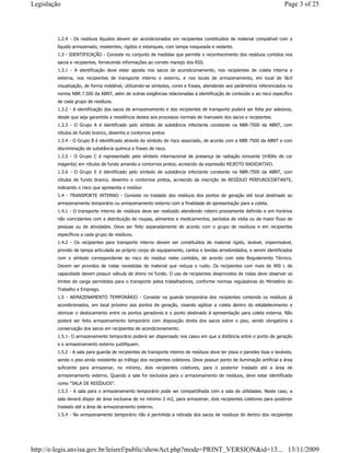 1.2.4 - Os resíduos líquidos devem ser acondicionados em recipientes constituídos de material compatível com o
líquido armazenado, resistentes, rígidos e estanques, com tampa rosqueada e vedante.
1.3 - IDENTIFICAÇÃO - Consiste no conjunto de medidas que permite o reconhecimento dos resíduos contidos nos
sacos e recipientes, fornecendo informações ao correto manejo dos RSS.
1.3.1 - A identificação deve estar aposta nos sacos de acondicionamento, nos recipientes de coleta interna e
externa, nos recipientes de transporte interno e externo, e nos locais de armazenamento, em local de fácil
visualização, de forma indelével, utilizando-se símbolos, cores e frases, atendendo aos parâmetros referenciados na
norma NBR 7.500 da ABNT, além de outras exigências relacionadas à identificação de conteúdo e ao risco específico
de cada grupo de resíduos.
1.3.2 - A identificação dos sacos de armazenamento e dos recipientes de transporte poderá ser feita por adesivos,
desde que seja garantida a resistência destes aos processos normais de manuseio dos sacos e recipientes.
1.3.3 - O Grupo A é identificado pelo símbolo de substância infectante constante na NBR-7500 da ABNT, com
rótulos de fundo branco, desenho e contornos pretos
1.3.4 - O Grupo B é identificado através do símbolo de risco associado, de acordo com a NBR 7500 da ABNT e com
discriminação de substância química e frases de risco.
1.3.5 - O Grupo C é representado pelo símbolo internacional de presença de radiação ionizante (trifólio de cor
magenta) em rótulos de fundo amarelo e contornos pretos, acrescido da expressão REJEITO RADIOATIVO.
1.3.6 - O Grupo E é identificado pelo símbolo de substância infectante constante na NBR-7500 da ABNT, com
rótulos de fundo branco, desenho e contornos pretos, acrescido da inscrição de RESÍDUO PERFUROCORTANTE,
indicando o risco que apresenta o resíduo
1.4 - TRANSPORTE INTERNO - Consiste no traslado dos resíduos dos pontos de geração até local destinado ao
armazenamento temporário ou armazenamento externo com a finalidade de apresentação para a coleta.
1.4.1 - O transporte interno de resíduos deve ser realizado atendendo roteiro previamente definido e em horários
não coincidentes com a distribuição de roupas, alimentos e medicamentos, períodos de visita ou de maior fluxo de
pessoas ou de atividades. Deve ser feito separadamente de acordo com o grupo de resíduos e em recipientes
específicos a cada grupo de resíduos.
1.4.2 - Os recipientes para transporte interno devem ser constituídos de material rígido, lavável, impermeável,
provido de tampa articulada ao próprio corpo do equipamento, cantos e bordas arredondados, e serem identificados
com o símbolo correspondente ao risco do resíduo neles contidos, de acordo com este Regulamento Técnico.
Devem ser providos de rodas revestidas de material que reduza o ruído. Os recipientes com mais de 400 L de
capacidade devem possuir válvula de dreno no fundo. O uso de recipientes desprovidos de rodas deve observar os
limites de carga permitidos para o transporte pelos trabalhadores, conforme normas reguladoras do Ministério do
Trabalho e Emprego.
1.5 - ARMAZENAMENTO TEMPORÁRIO - Consiste na guarda temporária dos recipientes contendo os resíduos já
acondicionados, em local próximo aos pontos de geração, visando agilizar a coleta dentro do estabelecimento e
otimizar o deslocamento entre os pontos geradores e o ponto destinado à apresentação para coleta externa. Não
poderá ser feito armazenamento temporário com disposição direta dos sacos sobre o piso, sendo obrigatória a
conservação dos sacos em recipientes de acondicionamento.
1.5.1- O armazenamento temporário poderá ser dispensado nos casos em que a distância entre o ponto de geração
e o armazenamento externo justifiquem.
1.5.2 - A sala para guarda de recipientes de transporte interno de resíduos deve ter pisos e paredes lisas e laváveis,
sendo o piso ainda resistente ao tráfego dos recipientes coletores. Deve possuir ponto de iluminação artificial e área
suficiente para armazenar, no mínimo, dois recipientes coletores, para o posterior traslado até a área de
armazenamento externo. Quando a sala for exclusiva para o armazenamento de resíduos, deve estar identificada
como “SALA DE RESÍDUOS”.
1.5.3 - A sala para o armazenamento temporário pode ser compartilhada com a sala de utilidades. Neste caso, a
sala deverá dispor de área exclusiva de no mínimo 2 m2, para armazenar, dois recipientes coletores para posterior
traslado até a área de armazenamento externo.
1.5.4 - No armazenamento temporário não é permitida a retirada dos sacos de resíduos de dentro dos recipientes
Page 3 of 25Legislação
13/11/2009http://e-legis.anvisa.gov.br/leisref/public/showAct.php?mode=PRINT_VERSION&id=13...
 