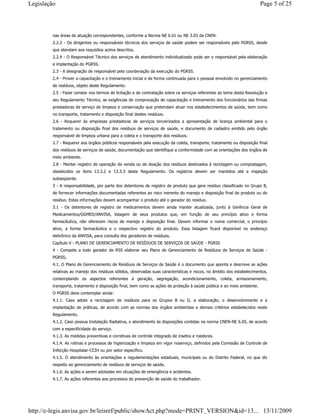 nas áreas de atuação correspondentes, conforme a Norma NE 6.01 ou NE 3.03 da CNEN.
2.2.3 - Os dirigentes ou responsáveis técnicos dos serviços de saúde podem ser responsáveis pelo PGRSS, desde
que atendam aos requisitos acima descritos.
2.2.4 - O Responsável Técnico dos serviços de atendimento individualizado pode ser o responsável pela elaboração
e implantação do PGRSS.
2.3 - A designação de responsável pela coordenação da execução do PGRSS.
2.4 - Prover a capacitação e o treinamento inicial e de forma continuada para o pessoal envolvido no gerenciamento
de resíduos, objeto deste Regulamento.
2.5 - Fazer constar nos termos de licitação e de contratação sobre os serviços referentes ao tema desta Resolução e
seu Regulamento Técnico, as exigências de comprovação de capacitação e treinamento dos funcionários das firmas
prestadoras de serviço de limpeza e conservação que pretendam atuar nos estabelecimentos de saúde, bem como
no transporte, tratamento e disposição final destes resíduos.
2.6 - Requerer às empresas prestadoras de serviços terceirizados a apresentação de licença ambiental para o
tratamento ou disposição final dos resíduos de serviços de saúde, e documento de cadastro emitido pelo órgão
responsável de limpeza urbana para a coleta e o transporte dos resíduos.
2.7 - Requerer aos órgãos públicos responsáveis pela execução da coleta, transporte, tratamento ou disposição final
dos resíduos de serviços de saúde, documentação que identifique a conformidade com as orientações dos órgãos de
meio ambiente.
2.8 - Manter registro de operação de venda ou de doação dos resíduos destinados à reciclagem ou compostagem,
obedecidos os itens 13.3.2 e 13.3.3 deste Regulamento. Os registros devem ser mantidos até a inspeção
subseqüente.
3 - A responsabilidade, por parte dos detentores de registro de produto que gere resíduo classificado no Grupo B,
de fornecer informações documentadas referentes ao risco inerente do manejo e disposição final do produto ou do
resíduo. Estas informações devem acompanhar o produto até o gerador do resíduo.
3.1 - Os detentores de registro de medicamentos devem ainda manter atualizada, junto à Gerência Geral de
Medicamentos/GGMED/ANVISA, listagem de seus produtos que, em função de seu princípio ativo e forma
farmacêutica, não oferecem riscos de manejo e disposição final. Devem informar o nome comercial, o princípio
ativo, a forma farmacêutica e o respectivo registro do produto. Essa listagem ficará disponível no endereço
eletrônico da ANVISA, para consulta dos geradores de resíduos.
Capítulo V - PLANO DE GERENCIAMENTO DE RESÍDUOS DE SERVIÇOS DE SAÚDE - PGRSS
4 - Compete a todo gerador de RSS elaborar seu Plano de Gerenciamento de Resíduos de Serviços de Saúde -
PGRSS;
4.1. O Plano de Gerenciamento de Resíduos de Serviços de Saúde é o documento que aponta e descreve as ações
relativas ao manejo dos resíduos sólidos, observadas suas características e riscos, no âmbito dos estabelecimentos,
contemplando os aspectos referentes à geração, segregação, acondicionamento, coleta, armazenamento,
transporte, tratamento e disposição final, bem como as ações de proteção à saúde pública e ao meio ambiente.
O PGRSS deve contemplar ainda:
4.1.1. Caso adote a reciclagem de resíduos para os Grupos B ou D, a elaboração, o desenvolvimento e a
implantação de práticas, de acordo com as normas dos órgãos ambientais e demais critérios estabelecidos neste
Regulamento.
4.1.2. Caso possua Instalação Radiativa, o atendimento às disposições contidas na norma CNEN-NE 6.05, de acordo
com a especificidade do serviço.
4.1.3. As medidas preventivas e corretivas de controle integrado de insetos e roedores.
4.1.4. As rotinas e processos de higienização e limpeza em vigor noserviço, definidos pela Comissão de Controle de
Infecção Hospitalar-CCIH ou por setor específico.
4.1.5. O atendimento às orientações e regulamentações estaduais, municipais ou do Distrito Federal, no que diz
respeito ao gerenciamento de resíduos de serviços de saúde.
4.1.6. As ações a serem adotadas em situações de emergência e acidentes.
4.1.7. As ações referentes aos processos de prevenção de saúde do trabalhador.
Page 5 of 25Legislação
13/11/2009http://e-legis.anvisa.gov.br/leisref/public/showAct.php?mode=PRINT_VERSION&id=13...
 